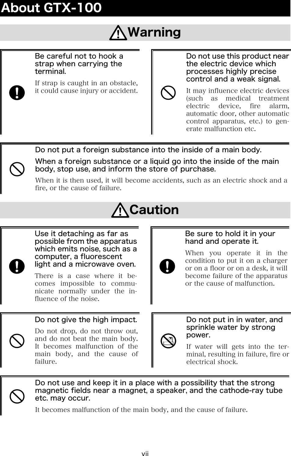 vii About GTX-100  Warning   Be careful not to hook a strap when carrying the terminal. If strap is caught in an obstacle, it could cause injury or accident.  Do not use this product near the electric device which processes highly precise control and a weak signal. It may influence electric devices(such  as  medical  treatment electric  device,  fire  alarm, automatic door, other automatic control  apparatus,  etc.)  to  gen-erate malfunction etc.   Do not put a foreign substance into the inside of a main body. When a foreign substance or a liquid go into the inside of the main body, stop use, and inform the store of purchase. When it is then used, it will become accidents, such as an electric shock and a fire, or the cause of failure.  Caution   Use it detaching as far as possible from the apparatus which emits noise, such as a computer, a fluorescent light and a microwave oven.There is a case where it be-comes  impossible  to  commu-nicate normally under the in-fluence of the noise.   Be sure to hold it in your hand and operate it. When you operate it in thecondition to put it on a charger or on a floor or on a desk, it will become failure of the apparatus or the cause of malfunction.   Do not give the high impact.Do not  drop,  do  not  throw out, and do not beat the main body. It becomes malfunction of the main body, and the cause of failure.   Do not put in in water, and sprinkle water by strong power. If water will gets into the ter-minal, resulting in failure, fire or electrical shock.   Do not use and keep it in a place with a possibility that the strong magnetic fields near a magnet, a speaker, and the cathode-ray tube etc. may occur. It becomes malfunction of the main body, and the cause of failure. 