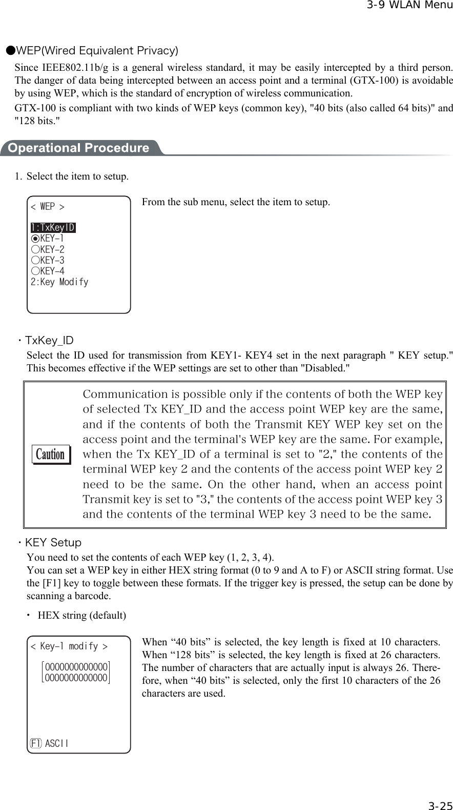  3-9 WLAN Menu  3-25 ●WEP(Wired Equivalent Privacy) Since IEEE802.11b/g is a general wireless standard, it may be easily intercepted by a third person. The danger of data being intercepted between an access point and a terminal (GTX-100) is avoidable by using WEP, which is the standard of encryption of wireless communication. GTX-100 is compliant with two kinds of WEP keys (common key), "40 bits (also called 64 bits)" and "128 bits."  1.  Select the item to setup. 6Z-G[+&amp;ǽ-';9'2 ǲ-';ǲ-';ǲ-';-G[/QFKH[ From the sub menu, select the item to setup.  ・TxKey_ID Select the ID used for transmission from KEY1- KEY4 set in the next paragraph " KEY setup." This becomes effective if the WEP settings are set to other than "Disabled."  Communication is possible only if the contents of both the WEP key of selected Tx KEY_ID and the access point WEP key are the same, and if the contents of both the Transmit KEY WEP key set on the access point and the terminal's WEP key are the same. For example, when the Tx KEY_ID of a terminal is set to "2," the contents of the terminal WEP key 2 and the contents of the access point WEP key 2 need  to  be  the  same.  On  the  other  hand,  when  an  access  point Transmit key is set to "3," the contents of the access point WEP key 3 and the contents of the terminal WEP key 3 need to be the same. ・KEY Setup You need to set the contents of each WEP key (1, 2, 3, 4). You can set a WEP key in either HEX string format (0 to 9 and A to F) or ASCII string format. Use the [F1] key to toggle between these formats. If the trigger key is pressed, the setup can be done by scanning a barcode. ・  HEX string (default) -G[OQFKH[ #5%++( When &ldquo;40 bits&rdquo; is selected, the key length is fixed at 10 characters. When &ldquo;128 bits&rdquo; is selected, the key length is fixed at 26 characters. The number of characters that are actually input is always 26. There-fore, when &ldquo;40 bits&rdquo; is selected, only the first 10 characters of the 26 characters are used.  