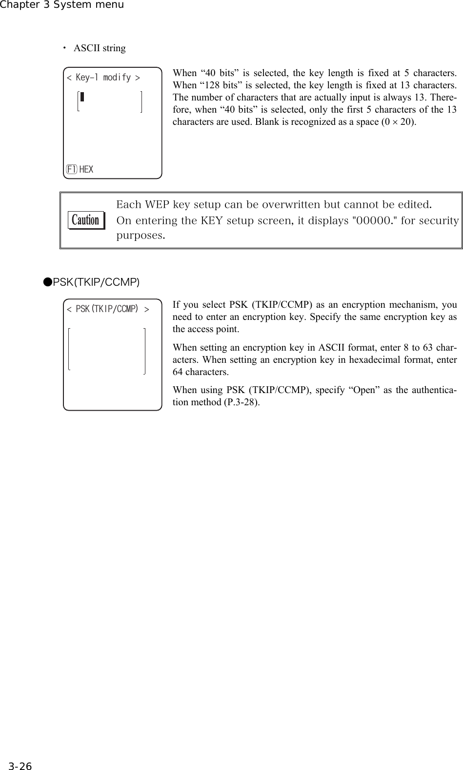 Chapter 3 System menu 3-26 ・ ASCII string -G[OQFKH[ *':( When &ldquo;40 bits&rdquo; is selected, the key length is fixed at 5 characters. When &ldquo;128 bits&rdquo; is selected, the key length is fixed at 13 characters. The number of characters that are actually input is always 13. There-fore, when &ldquo;40 bits&rdquo; is selected, only the first 5 characters of the 13 characters are used. Blank is recognized as a space (0 &times; 20).   Each WEP key setup can be overwritten but cannot be edited. On entering the KEY setup screen, it displays "00000." for security purposes.  ●PSK(TKIP/CCMP) 25-6-+2%%/2  If you select PSK (TKIP/CCMP) as an encryption mechanism, you need to enter an encryption key. Specify the same encryption key as the access point. When setting an encryption key in ASCII format, enter 8 to 63 char-acters. When setting an encryption key in hexadecimal format, enter 64 characters. When using PSK (TKIP/CCMP), specify &ldquo;Open&rdquo; as the authentica-tion method (P.3-28).    