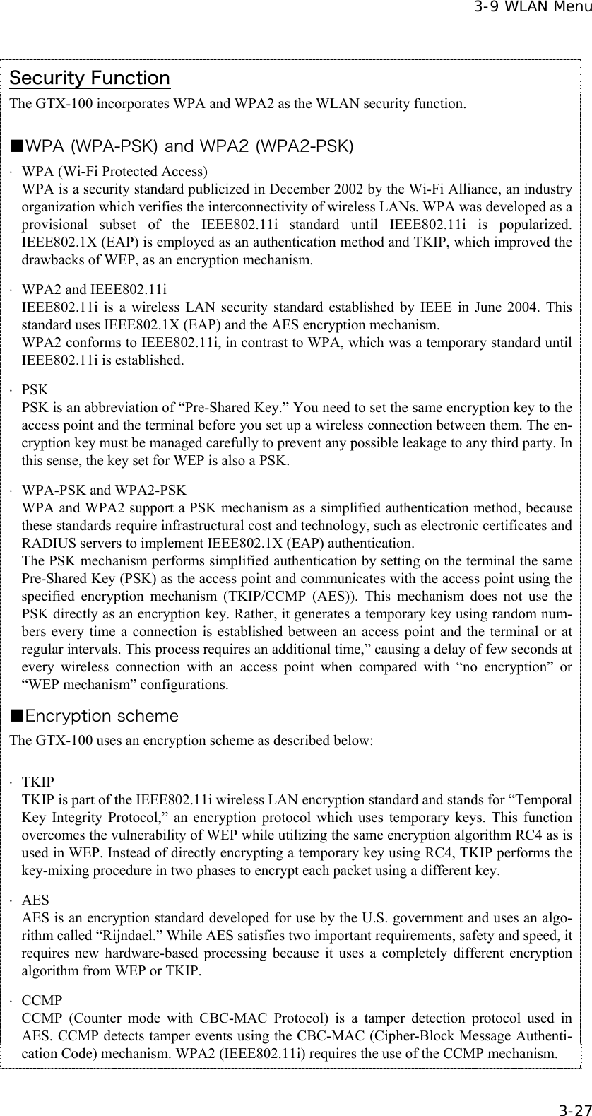  3-9 WLAN Menu  3-27 Security Function The GTX-100 incorporates WPA and WPA2 as the WLAN security function.  ■WPA (WPA-PSK) and WPA2 (WPA2-PSK) &sdot;  WPA (Wi-Fi Protected Access) WPA is a security standard publicized in December 2002 by the Wi-Fi Alliance, an industry organization which verifies the interconnectivity of wireless LANs. WPA was developed as a provisional subset of the IEEE802.11i standard until IEEE802.11i is popularized. IEEE802.1X (EAP) is employed as an authentication method and TKIP, which improved the drawbacks of WEP, as an encryption mechanism. &sdot; WPA2 and IEEE802.11i  IEEE802.11i is a wireless LAN security standard established by IEEE in June 2004. This standard uses IEEE802.1X (EAP) and the AES encryption mechanism. WPA2 conforms to IEEE802.11i, in contrast to WPA, which was a temporary standard until IEEE802.11i is established. &sdot; PSK  PSK is an abbreviation of &ldquo;Pre-Shared Key.&rdquo; You need to set the same encryption key to the access point and the terminal before you set up a wireless connection between them. The en-cryption key must be managed carefully to prevent any possible leakage to any third party. In this sense, the key set for WEP is also a PSK. &sdot; WPA-PSK and WPA2-PSK  WPA and WPA2 support a PSK mechanism as a simplified authentication method, because these standards require infrastructural cost and technology, such as electronic certificates and RADIUS servers to implement IEEE802.1X (EAP) authentication. The PSK mechanism performs simplified authentication by setting on the terminal the same Pre-Shared Key (PSK) as the access point and communicates with the access point using the specified encryption mechanism (TKIP/CCMP (AES)). This mechanism does not use the PSK directly as an encryption key. Rather, it generates a temporary key using random num-bers every time a connection is established between an access point and the terminal or at regular intervals. This process requires an additional time,&rdquo; causing a delay of few seconds at every wireless connection with an access point when compared with &ldquo;no encryption&rdquo; or &ldquo;WEP mechanism&rdquo; configurations. ■Encryption scheme The GTX-100 uses an encryption scheme as described below:  &sdot; TKIP   TKIP is part of the IEEE802.11i wireless LAN encryption standard and stands for &ldquo;Temporal Key Integrity Protocol,&rdquo; an encryption protocol which uses temporary keys. This function overcomes the vulnerability of WEP while utilizing the same encryption algorithm RC4 as is used in WEP. Instead of directly encrypting a temporary key using RC4, TKIP performs the key-mixing procedure in two phases to encrypt each packet using a different key. &sdot; AES AES is an encryption standard developed for use by the U.S. government and uses an algo-rithm called &ldquo;Rijndael.&rdquo; While AES satisfies two important requirements, safety and speed, it requires new hardware-based processing because it uses a completely different encryption algorithm from WEP or TKIP. &sdot; CCMP CCMP (Counter mode with CBC-MAC Protocol) is a tamper detection protocol used in AES. CCMP detects tamper events using the CBC-MAC (Cipher-Block Message Authenti-cation Code) mechanism. WPA2 (IEEE802.11i) requires the use of the CCMP mechanism.   