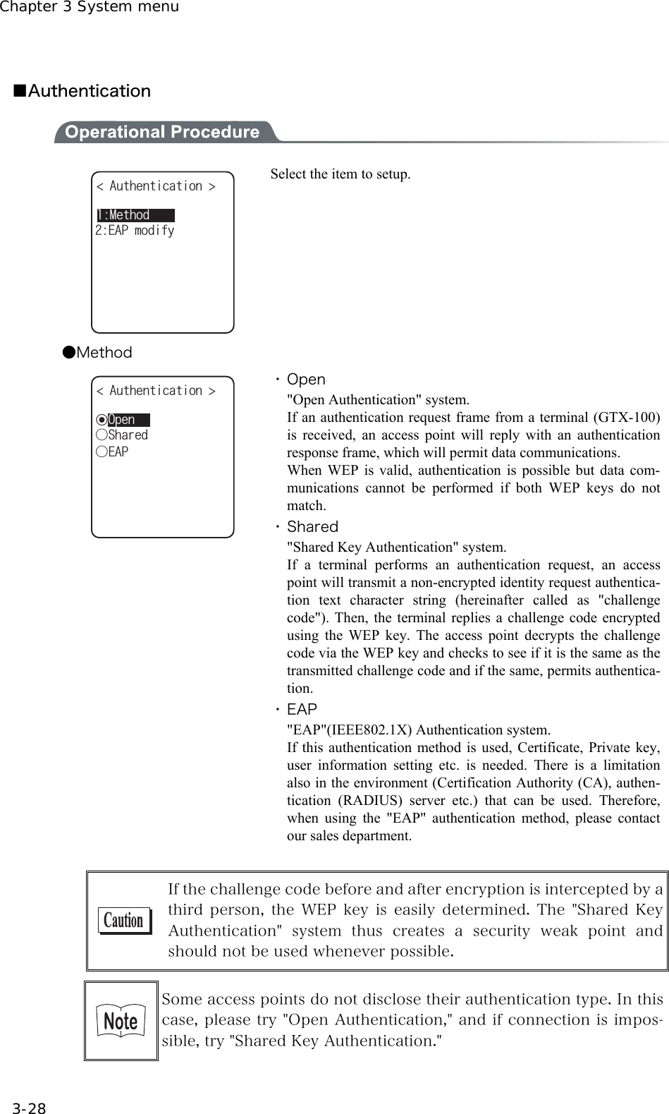 Chapter 3 System menu 3-28  ■Authentication  /GVJQF#WVJGPVKECVKQP ǽǽǽǽǽǽǽǽǽǽ'#2OQFKH[ Select the item to setup. ●Method ǽ1RGP#WVJGPVKECVKQP ǲ5JCTGFǲ'#2 ・ Open "Open Authentication" system. If an authentication request frame from a terminal (GTX-100) is received, an access point will reply with an authentication response frame, which will permit data communications. When WEP is valid, authentication is possible but data com-munications cannot be performed if both WEP keys do not match. ・ Shared "Shared Key Authentication" system. If a terminal performs an authentication request, an access point will transmit a non-encrypted identity request authentica-tion text character string (hereinafter called as "challenge code"). Then, the terminal replies a challenge code encrypted using the WEP key. The access point decrypts the challenge code via the WEP key and checks to see if it is the same as the transmitted challenge code and if the same, permits authentica-tion. ・ EAP "EAP"(IEEE802.1X) Authentication system. If this authentication method is used, Certificate, Private key, user information setting etc. is needed. There is a limitation also in the environment (Certification Authority (CA), authen-tication (RADIUS) server etc.) that can be used. Therefore, when using the "EAP" authentication method, please contact our sales department.   If the challenge code before and after encryption is intercepted by a third person,  the  WEP  key  is  easily  determined.  The  "Shared Key Authentication"  system  thus  creates  a  security  weak  point  and should not be used whenever possible.   Some access points do not disclose their authentication type. In this case, please try "Open Authentication," and if connection is impos-sible, try "Shared Key Authentication."  