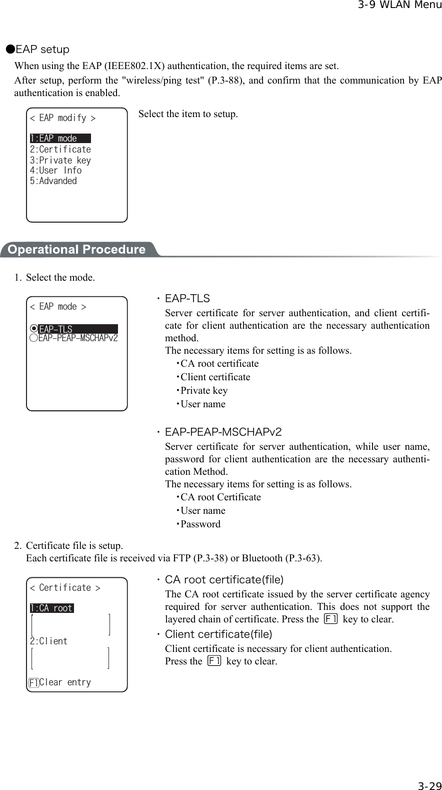  3-9 WLAN Menu  3-29 ●EAP setup When using the EAP (IEEE802.1X) authentication, the required items are set.   After setup, perform the "wireless/ping test" (P.3-88), and confirm that the communication by EAP authentication is enabled.   '#2OQFG'#2OQFKH[ %GTVKHKECVG7UGT+PHQ#FXCPFGF2TKXCVGMG[ Select the item to setup.  1.  Select the mode. '#2OQFG ǽǽǽǽǽǽǽǽǽǽǲ'#22'#2/5%*#2Xǽ'#26.5 ・ EAP-TLS Server certificate for server authentication, and client certifi-cate for client authentication are the necessary authentication method. The necessary items for setting is as follows.   ・CA root certificate   ・Client certificate   ・Private key   ・User name  ・ EAP-PEAP-MSCHAPv2 Server certificate for server authentication, while user name, password for client authentication are the necessary authenti-cation Method. The necessary items for setting is as follows.   ・CA root Certificate   ・User name   ・Password 2.  Certificate file is setup.   Each certificate file is received via FTP (P.3-38) or Bluetooth (P.3-63). %#TQQV%GTVKHKECVG ǽǽǽǽǽǽǽǽǽǽ%NKGPVǽ%NGCTGPVT[( ・ CA root certificate(file) The CA root certificate issued by the server certificate agency required for server authentication. This does not support the layered chain of certificate. Press the   key to clear. ・ Client certificate(file) Client certificate is necessary for client authentication. Press the   key to clear. 