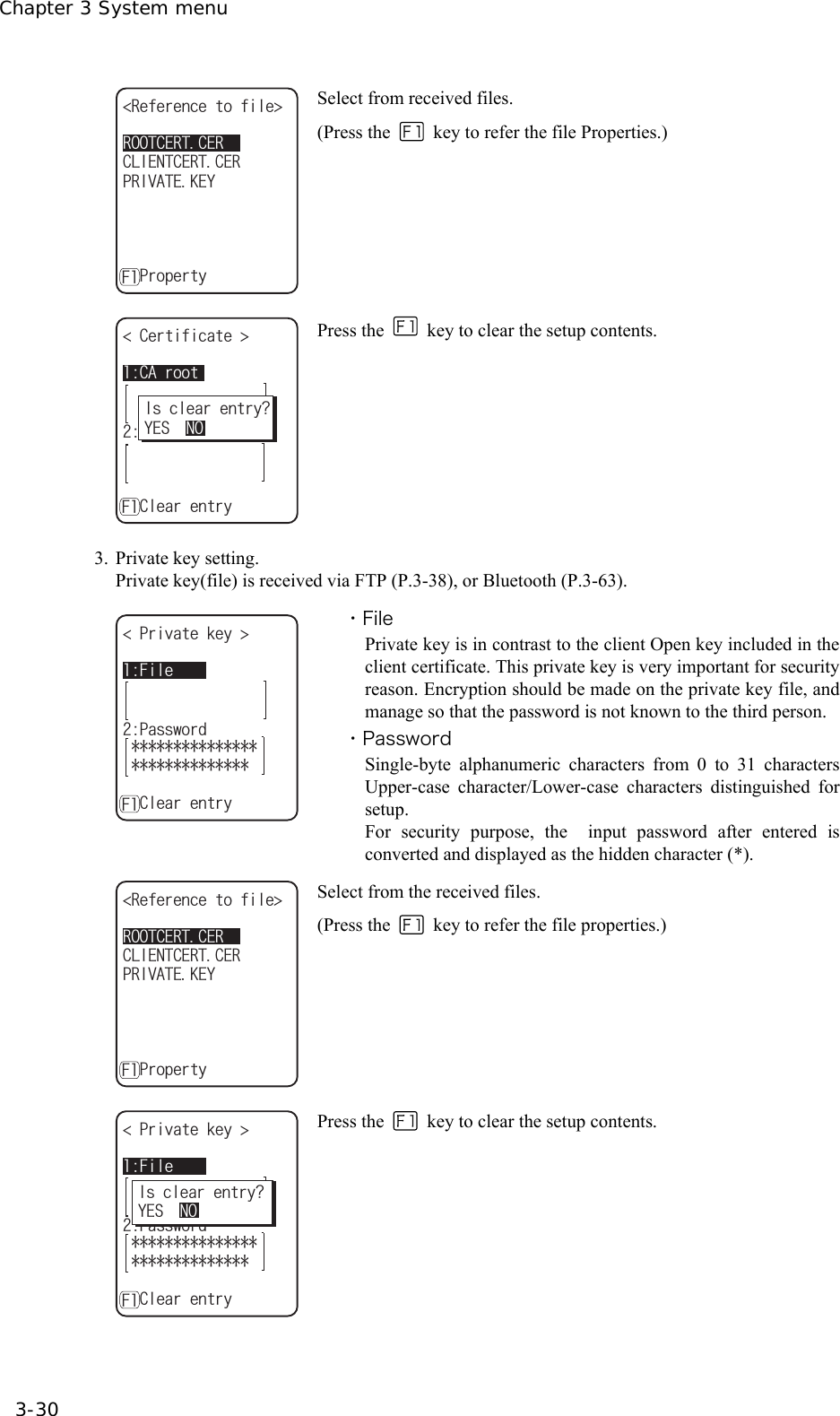 Chapter 3 System menu 3-30 4116%'46%'44GHGTGPEGVQHKNG ǽǽǽǽǽǽǽǽǽǽ24+8#6'-';%.+'06%'46%'4ǽ2TQRGTV[( Select from received files. (Press the    key to refer the file Properties.)  %#TQQV%GTVKHKECVG ǽǽǽǽǽǽǽǽǽǽ%NKGPVǽ%NGCTGPVT[(+UENGCTGPVT[!;'501 Press the   key to clear the setup contents.   3. Private key setting. Private key(file) is received via FTP (P.3-38), or Bluetooth (P.3-63). (KNG2TKXCVGMG[ ǽǽǽǽǽǽǽǽǽǽ2CUUYQTFǽ%NGCTGPVT[( ・File Private key is in contrast to the client Open key included in the client certificate. This private key is very important for security reason. Encryption should be made on the private key file, and manage so that the password is not known to the third person. ・Password Single-byte alphanumeric characters from 0 to 31 characters Upper-case character/Lower-case characters distinguished for setup. For security purpose, the  input password after entered is converted and displayed as the hidden character (*). 4116%'46%'44GHGTGPEGVQHKNG ǽǽǽǽǽǽǽǽǽǽ24+8#6'-';%.+'06%'46%'4ǽ2TQRGTV[( Select from the received files. (Press the   key to refer the file properties.) (KNG2TKXCVGMG[ ǽǽǽǽǽǽǽǽǽǽ2CUUYQTFǽ%NGCTGPVT[(+UENGCTGPVT[!;'501 Press the   key to clear the setup contents.    