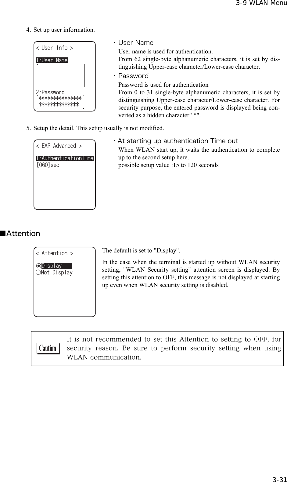  3-9 WLAN Menu  3-31 4.  Set up user information. 7UGT0COG7UGT+PHQ 2CUUYQTF ・ User Name User name is used for authentication. From 62 single-byte alphanumeric characters, it is set by dis-tinguishing Upper-case character/Lower-case character. ・ Password Password is used for authentication   From 0 to 31 single-byte alphanumeric characters, it is set by distinguishing Upper-case character/Lower-case character. For security purpose, the entered password is displayed being con-verted as a hidden character" *".   5.  Setup the detail. This setup usually is not modified. #WVJGPVKECVKQP6KOG'#2#FXCPEGF ᵚᵘUGE ・At starting up authentication Time out When WLAN start up, it waits the authentication to complete up to the second setup here. possible setup value :15 to 120 seconds  ■Attention ǽ&amp;KURNC[#VVGPVKQP ǽǽǽǽǽǽǽǽǽǽǲ0QV&amp;KURNC[ The default is set to "Display". In the case when the terminal is started up without WLAN security setting, "WLAN Security setting" attention screen is displayed. By setting this attention to OFF, this message is not displayed at starting up even when WLAN security setting is disabled.   It is  not  recommended  to  set  this Attention  to setting  to  OFF,  for security  reason.  Be sure  to  perform  security  setting  when  using WLAN communication.  