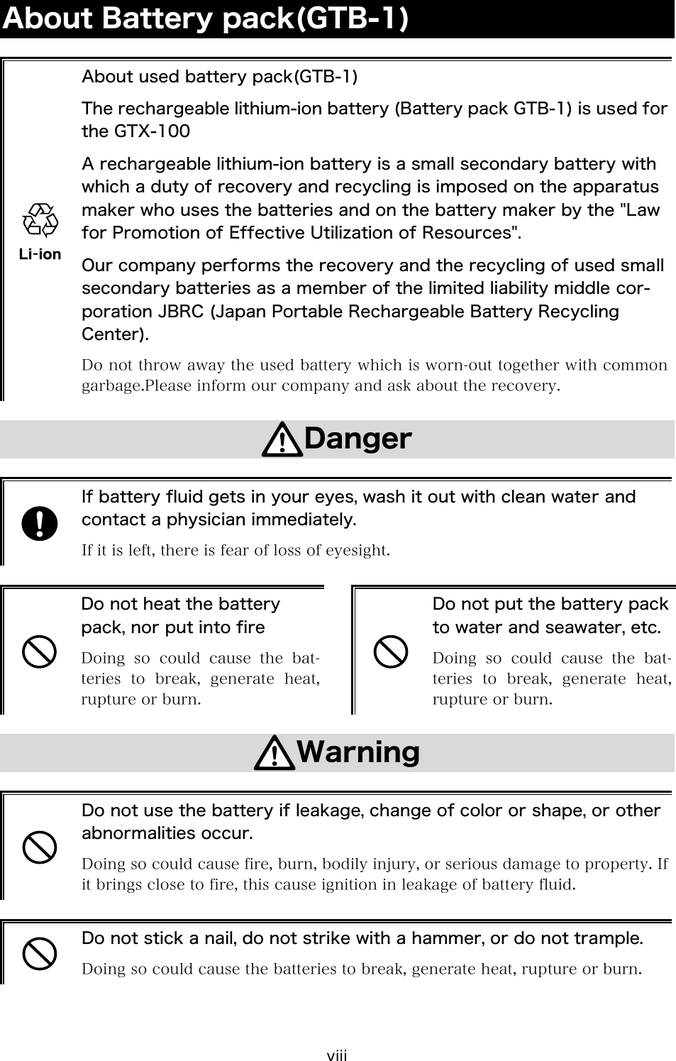 viii About Battery pack(GTB-1)   About used battery pack(GTB-1) The rechargeable lithium-ion battery (Battery pack GTB-1) is used for the GTX-100 A rechargeable lithium-ion battery is a small secondary battery with which a duty of recovery and recycling is imposed on the apparatus maker who uses the batteries and on the battery maker by the "Law for Promotion of Effective Utilization of Resources". Our company performs the recovery and the recycling of used small secondary batteries as a member of the limited liability middle cor-poration JBRC (Japan Portable Rechargeable Battery Recycling Center). Do not throw away the used battery which is worn-out together with common garbage.Please inform our company and ask about the recovery.  Danger   If battery fluid gets in your eyes, wash it out with clean water and contact a physician immediately. If it is left, there is fear of loss of eyesight.   Do not heat the battery pack, nor put into fire Doing so could cause the bat-teries  to  break,  generate  heat, rupture or burn.   Do not put the battery pack to water and seawater, etc. Doing so could cause the bat-teries  to  break,  generate  heat, rupture or burn.  Warning   Do not use the battery if leakage, change of color or shape, or other abnormalities occur. Doing so could cause fire, burn, bodily injury, or serious damage to property. If it brings close to fire, this cause ignition in leakage of battery fluid.   Do not stick a nail, do not strike with a hammer, or do not trample. Doing so could cause the batteries to break, generate heat, rupture or burn.  