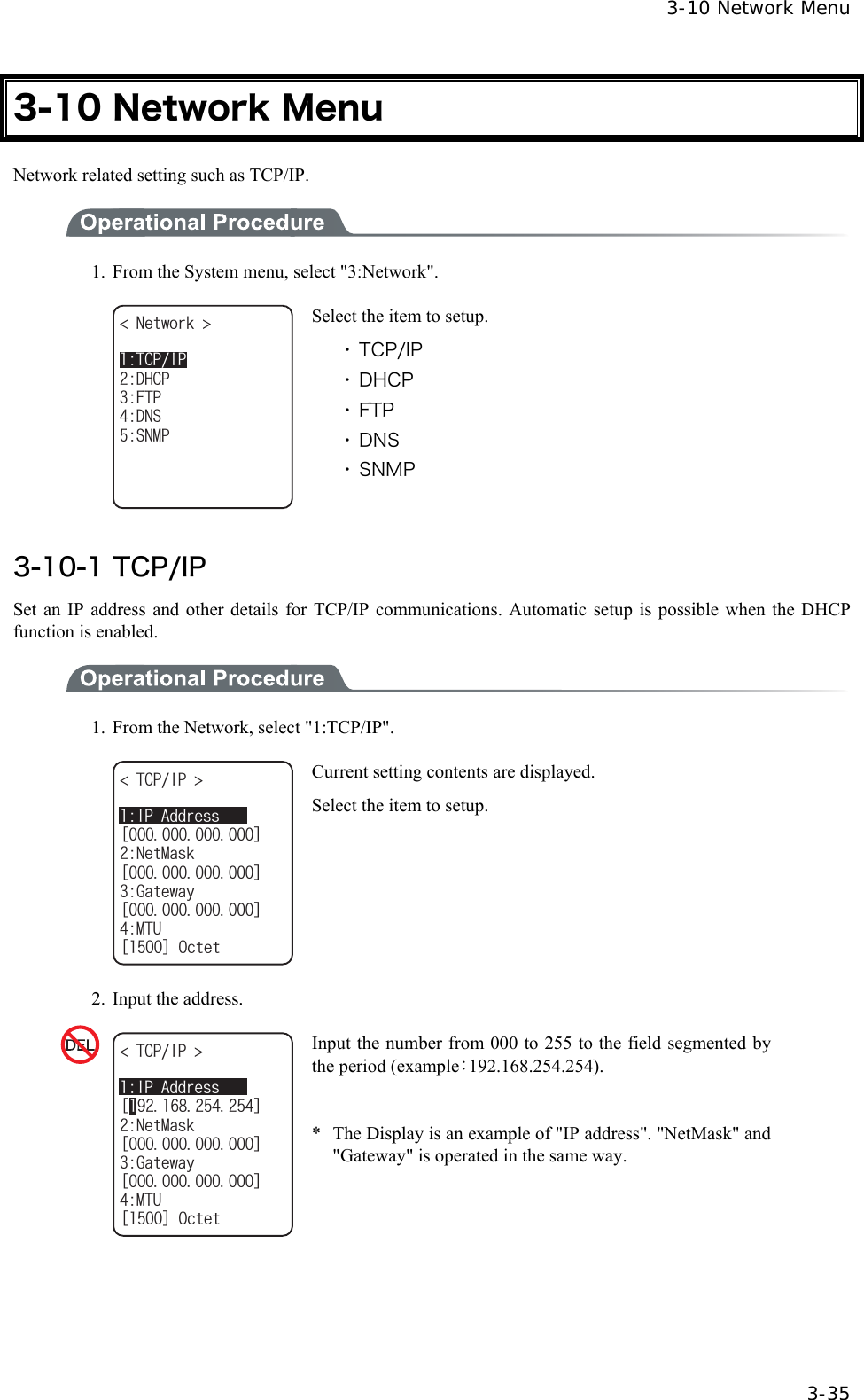  3-10 Network Menu  3-35 3-10 Network Menu Network related setting such as TCP/IP.  1.  From the System menu, select "3:Network". 0GVYQTM (62&amp;05&amp;*%250/26%2+2 Select the item to setup. ・ TCP/IP ・ DHCP ・ FTP ・ DNS ・ SNMP  3-10-1 TCP/IP Set an IP address and other details for TCP/IP communications. Automatic setup is possible when the DHCP function is enabled.  1.  From the Network, select "1:TCP/IP". ᵘᵚ6%2+2 0GV/CUMᵘᵚ)CVGYC[ᵘᵚ/67ᵘᵚ1EVGV+2#FFTGUU Current setting contents are displayed. Select the item to setup. 2.  Input the address. ᵘᵚ6%2+2 0GV/CUMᵘᵚ)CVGYC[ᵘᵚ/67ᵘᵚ1EVGV+2#FFTGUU Input the number from 000 to 255 to the field segmented by the period (example：192.168.254.254).  *  The Display is an example of "IP address". "NetMask" and "Gateway" is operated in the same way.  