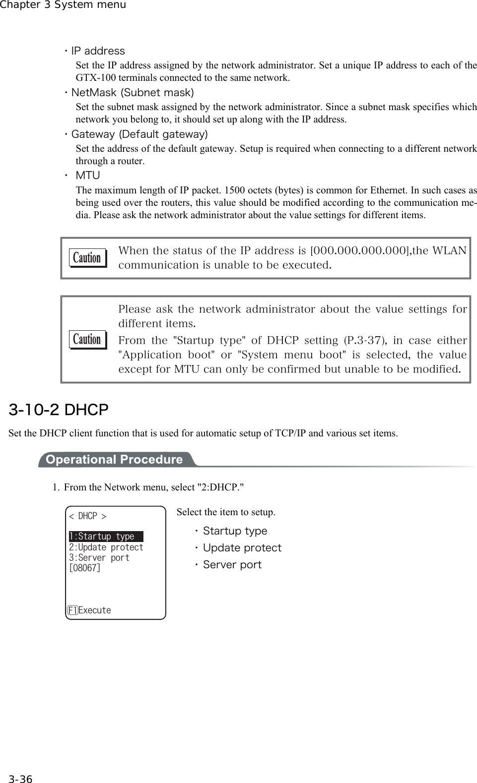 Chapter 3 System menu 3-36 ・IP address Set the IP address assigned by the network administrator. Set a unique IP address to each of the GTX-100 terminals connected to the same network. ・NetMask (Subnet mask) Set the subnet mask assigned by the network administrator. Since a subnet mask specifies which network you belong to, it should set up along with the IP address. ・Gateway (Default gateway) Set the address of the default gateway. Setup is required when connecting to a different network through a router. ・ MTU The maximum length of IP packet. 1500 octets (bytes) is common for Ethernet. In such cases as being used over the routers, this value should be modified according to the communication me-dia. Please ask the network administrator about the value settings for different items.   When the status of the IP address is [000.000.000.000],the WLAN communication is unable to be executed.     Please ask the network administrator about the value settings for different items. From  the  "Startup  type"  of  DHCP  setting  (P.3-37),  in  case  either "Application boot" or "System menu boot" is selected, the value except for MTU can only be confirmed but unable to be modified. 3-10-2 DHCP Set the DHCP client function that is used for automatic setup of TCP/IP and various set items.    1.  From the Network menu, select "2:DHCP." &amp;*%2 5GTXGTRQTVᵘᵚ7RFCVGRTQVGEVǽ'ZGEWVG5VCTVWRV[RG( Select the item to setup. ・ Startup type ・ Update protect ・ Server port   