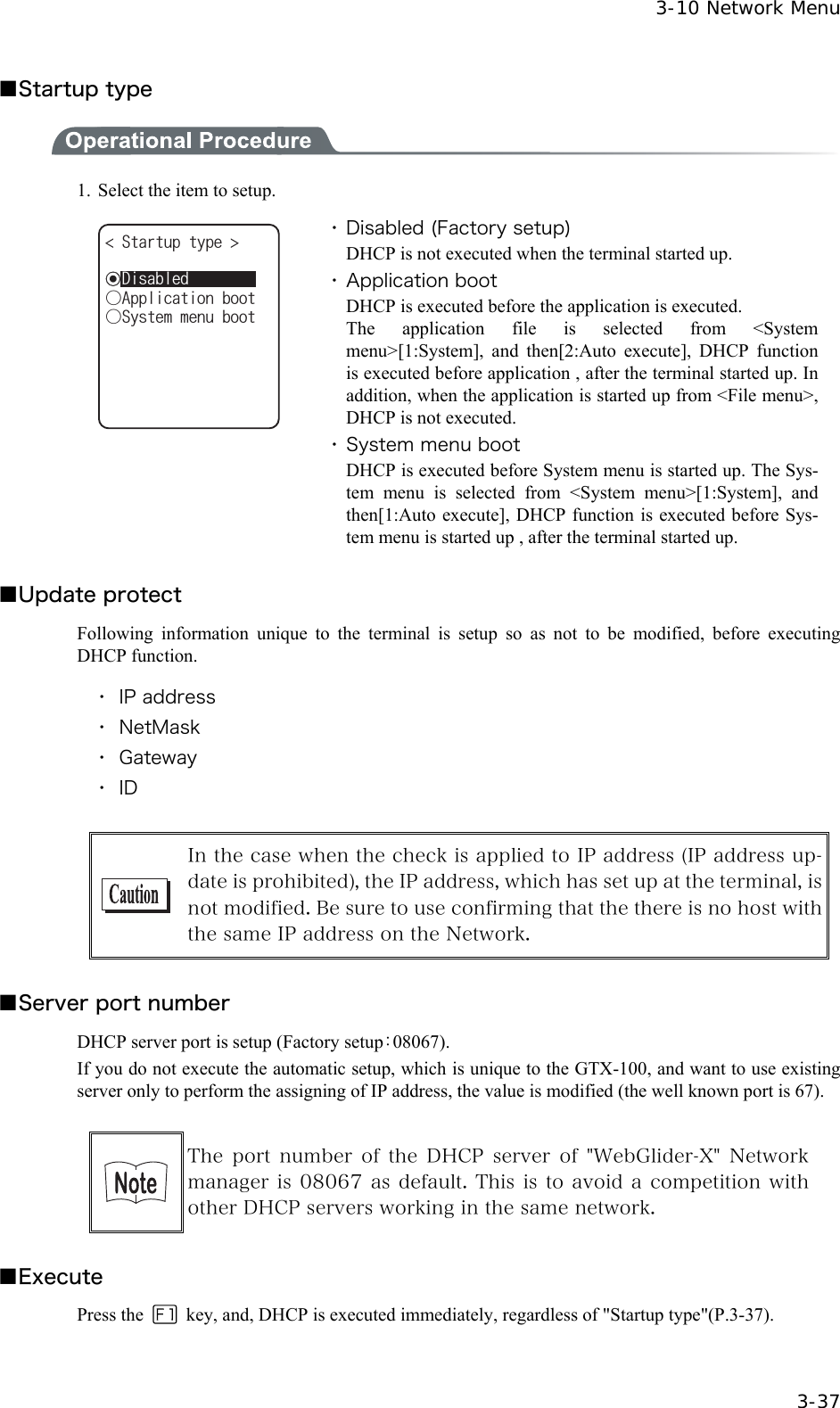  3-10 Network Menu  3-37 ■Startup type    1.  Select the item to setup. 5VCTVWRV[RG ǲ5[UVGOOGPWDQQVǲ#RRNKECVKQPDQQVǽ&amp;KUCDNGF ・ Disabled (Factory setup) DHCP is not executed when the terminal started up. ・ Application boot DHCP is executed before the application is executed. The application file is selected from <System menu>[1:System], and then[2:Auto execute], DHCP function is executed before application , after the terminal started up. In addition, when the application is started up from <File menu>, DHCP is not executed. ・ System menu boot DHCP is executed before System menu is started up. The Sys-tem menu is selected from <System menu>[1:System], and then[1:Auto execute], DHCP function is executed before Sys-tem menu is started up , after the terminal started up.  ■Update protect Following information unique to the terminal is setup so as not to be modified, before executing DHCP function.  ・ IP address ・ NetMask ・ Gateway ・ ID   In the case when the check is applied to IP address (IP address up-date is prohibited), the IP address, which has set up at the terminal, is not modified. Be sure to use confirming that the there is no host with the same IP address on the Network.  ■Server port number DHCP server port is setup (Factory setup：08067). If you do not execute the automatic setup, which is unique to the GTX-100, and want to use existing server only to perform the assigning of IP address, the value is modified (the well known port is 67).   The port number of the DHCP server of "WebGlider-X" Network manager is 08067 as default. This is to avoid a competition with other DHCP servers working in the same network.  ■Execute Press the   key, and, DHCP is executed immediately, regardless of "Startup type"(P.3-37).    