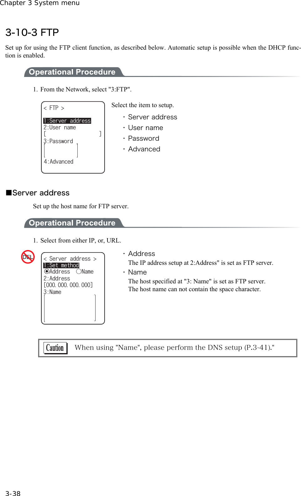 Chapter 3 System menu 3-38 3-10-3 FTP Set up for using the FTP client function, as described below. Automatic setup is possible when the DHCP func-tion is enabled.  1.  From the Network, select "3:FTP". (62 ᵘᵚ7UGTPCOG2CUUYQTF5GTXGTCFFTGUU#FXCPEGF Select the item to setup. ・ Server address ・ User name ・ Password ・ Advanced  ■Server address Set up the host name for FTP server.  1.  Select from either IP, or, URL. 5GTXGTCFFTGUU 5GVOGVJQFᵘᵚ#FFTGUU0COGǽ#FFTGUUǲ0COG ・ Address The IP address setup at 2:Address" is set as FTP server. ・ Name The host specified at "3: Name" is set as FTP server. The host name can not contain the space character.   When using "Name", please perform the DNS setup (P.3-41)."  
