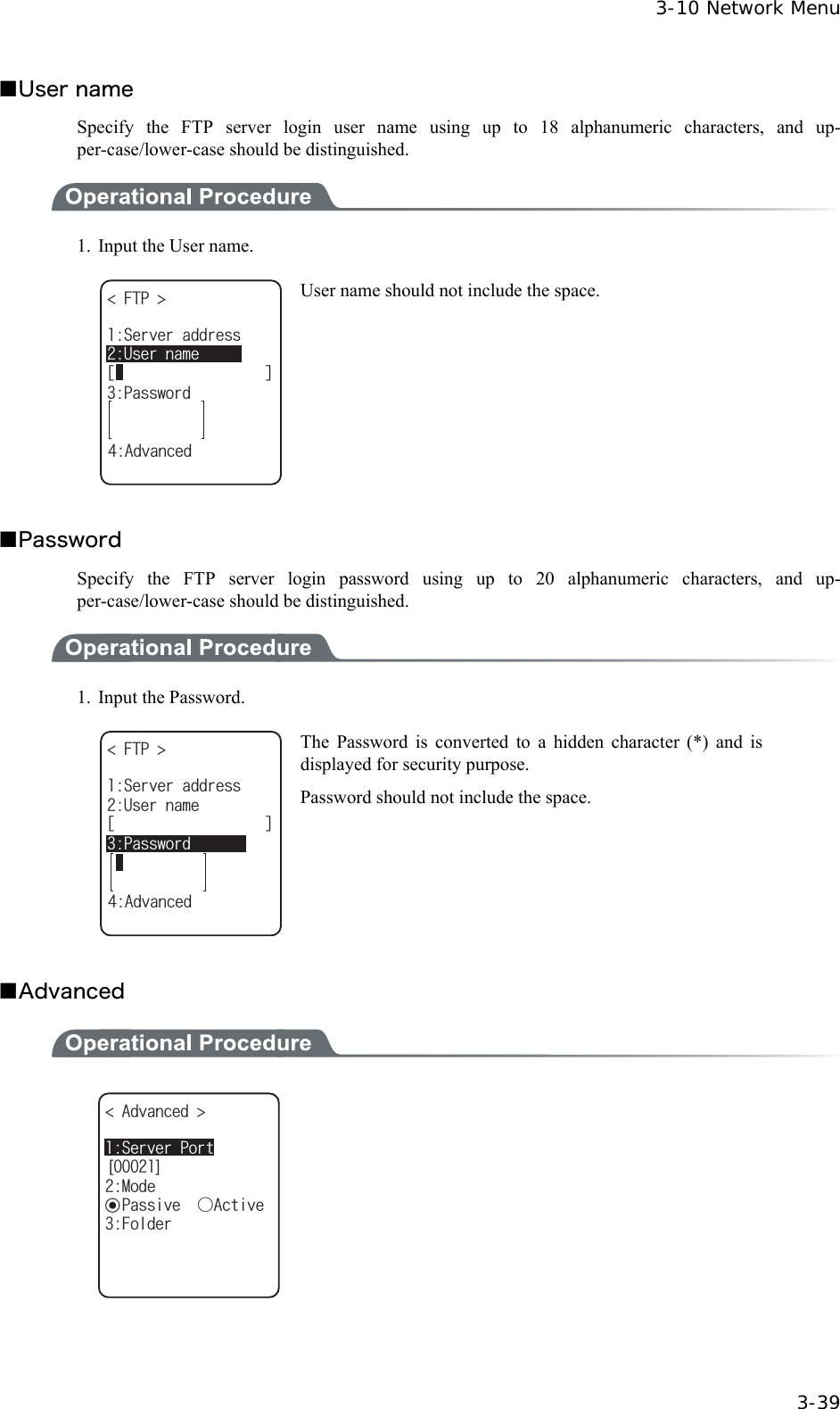 3-10 Network Menu  3-39 ■User name Specify the FTP server login user name using up to 18 alphanumeric characters, and up-per-case/lower-case should be distinguished.  1.  Input the User name. (62 ᵘᵚ7UGTPCOG2CUUYQTF5GTXGTCFFTGUU#FXCPEGF User name should not include the space.  ■Password Specify the FTP server login password using up to 20 alphanumeric characters, and up-per-case/lower-case should be distinguished.  1. Input the Password. (62 ᵘᵚ7UGTPCOG2CUUYQTF5GTXGTCFFTGUU#FXCPEGF The Password is converted to a hidden character (*) and is displayed for security purpose. Password should not include the space.  ■Advanced  =?#FXCPEGF /QFGǽ2CUUKXGǲ#EVKXG(QNFGT5GTXGT2QTV  