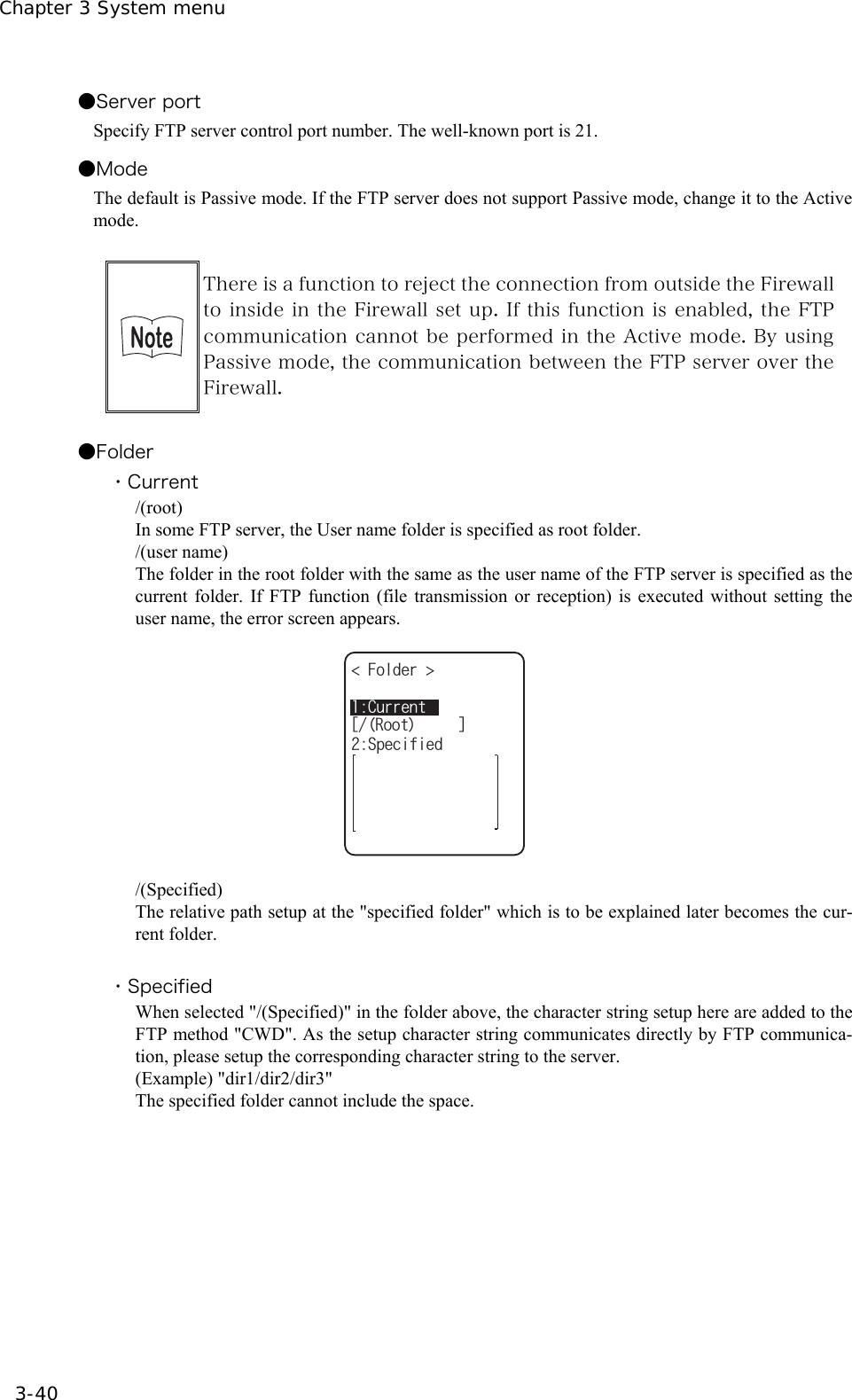 Chapter 3 System menu 3-40 ●Server port Specify FTP server control port number. The well-known port is 21. ●Mode The default is Passive mode. If the FTP server does not support Passive mode, change it to the Active mode.   There is a function to reject the connection from outside the Firewall to inside in the Firewall set up. If this function is enabled, the FTP communication cannot be performed in the Active mode. By using Passive mode, the communication between the FTP server over the Firewall.  ●Folder ・Current /(root) In some FTP server, the User name folder is specified as root folder. /(user name) The folder in the root folder with the same as the user name of the FTP server is specified as the current folder. If FTP function (file transmission or reception) is executed without setting the user name, the error screen appears. %WTTGPV(QNFGT 5RGEKHKGFᵘ4QQVᵚ  /(Specified) The relative path setup at the "specified folder" which is to be explained later becomes the cur-rent folder.  ・Specified When selected "/(Specified)" in the folder above, the character string setup here are added to the FTP method "CWD". As the setup character string communicates directly by FTP communica-tion, please setup the corresponding character string to the server. (Example) "dir1/dir2/dir3" The specified folder cannot include the space.   