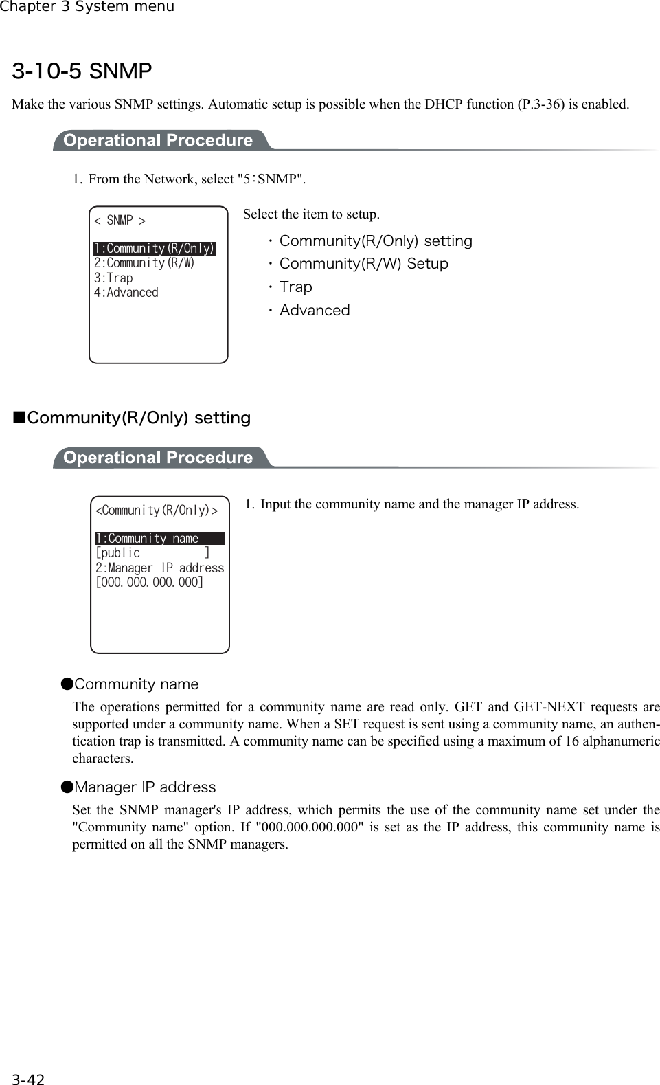 Chapter 3 System menu 3-42 3-10-5 SNMP Make the various SNMP settings. Automatic setup is possible when the DHCP function (P.3-36) is enabled.  1.  From the Network, select "5：SNMP". %QOOWPKV[41PN[50/2 6TCR#FXCPEGF%QOOWPKV[49 Select the item to setup. ・ Community(R/Only) setting ・ Community(R/W) Setup ・ Trap ・ Advanced   ■Community(R/Only) setting  %QOOWPKV[PCOGᵘRWDNKEᵚ%QOOWPKV[41PN[ /CPCIGT+2CFFTGUUᵘᵚ 1.  Input the community name and the manager IP address. ●Community name The operations permitted for a community name are read only. GET and GET-NEXT requests are supported under a community name. When a SET request is sent using a community name, an authen-tication trap is transmitted. A community name can be specified using a maximum of 16 alphanumeric characters. ●Manager IP address Set the SNMP manager's IP address, which permits the use of the community name set under the "Community name" option. If "000.000.000.000" is set as the IP address, this community name is permitted on all the SNMP managers.  