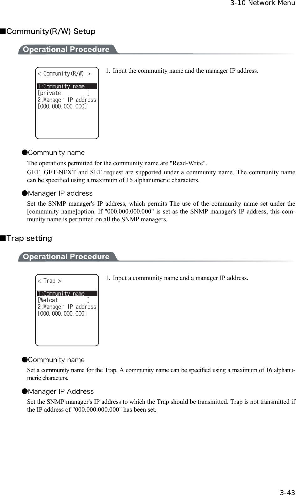  3-10 Network Menu  3-43 ■Community(R/W) Setup  %QOOWPKV[PCOGᵘRTKXCVGᵚ%QOOWPKV[49 /CPCIGT+2CFFTGUUᵘᵚ 1.  Input the community name and the manager IP address. ●Community name The operations permitted for the community name are "Read-Write". GET, GET-NEXT and SET request are supported under a community name. The community name can be specified using a maximum of 16 alphanumeric characters. ●Manager IP address Set the SNMP manager's IP address, which permits The use of the community name set under the [community name]option. If "000.000.000.000" is set as the SNMP manager's IP address, this com-munity name is permitted on all the SNMP managers.    ■Trap setting  %QOOWPKV[PCOGᵘ9GNECVᵚ6TCR /CPCIGT+2CFFTGUUᵘᵚ 1.  Input a community name and a manager IP address. ●Community name Set a community name for the Trap. A community name can be specified using a maximum of 16 alphanu-meric characters. ●Manager IP Address Set the SNMP manager's IP address to which the Trap should be transmitted. Trap is not transmitted if the IP address of "000.000.000.000" has been set. 
