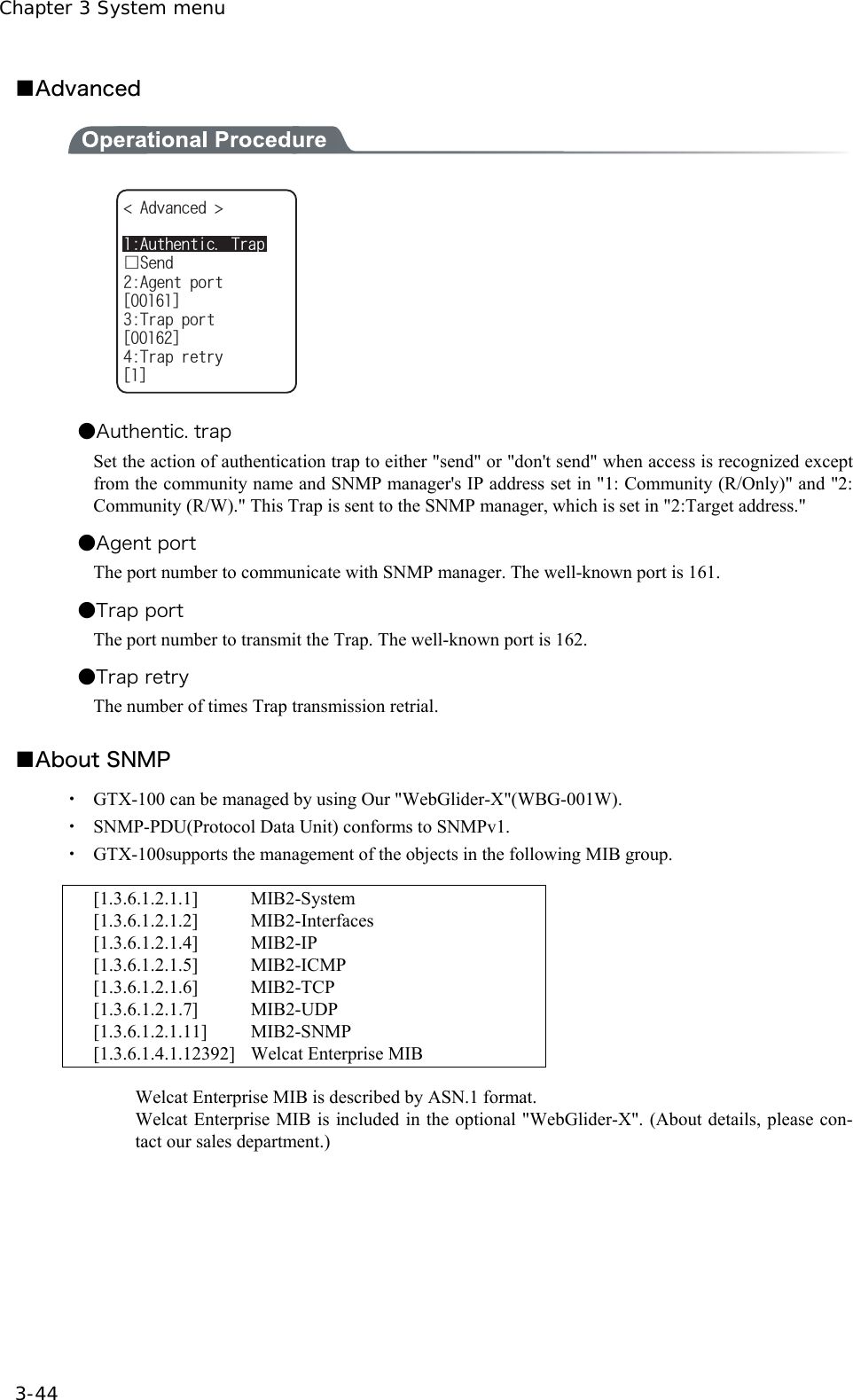 Chapter 3 System menu 3-44 ■Advanced  #WVJGPVKE6TCRǫ5GPF#FXCPEGF #IGPVRQTVᵘᵚ6TCRRQTVᵘᵚ6TCRTGVT[ᵘᵚ   ●Authentic. trap Set the action of authentication trap to either "send" or "don't send" when access is recognized except from the community name and SNMP manager's IP address set in "1: Community (R/Only)" and "2: Community (R/W)." This Trap is sent to the SNMP manager, which is set in "2:Target address."   ●Agent port The port number to communicate with SNMP manager. The well-known port is 161. ●Trap port The port number to transmit the Trap. The well-known port is 162. ●Trap retry The number of times Trap transmission retrial.  ■About SNMP ・  GTX-100 can be managed by using Our "WebGlider-X"(WBG-001W).   ・  SNMP-PDU(Protocol Data Unit) conforms to SNMPv1. ・  GTX-100supports the management of the objects in the following MIB group.   [1.3.6.1.2.1.1]  MIB2-System [1.3.6.1.2.1.2]  MIB2-Interfaces [1.3.6.1.2.1.4] MIB2-IP  [1.3.6.1.2.1.5] MIB2-ICMP  [1.3.6.1.2.1.6] MIB2-TCP [1.3.6.1.2.1.7] MIB2-UDP [1.3.6.1.2.1.11] MIB2-SNMP [1.3.6.1.4.1.12392] Welcat Enterprise MIB    Welcat Enterprise MIB is described by ASN.1 format. Welcat Enterprise MIB is included in the optional "WebGlider-X". (About details, please con-tact our sales department.)    