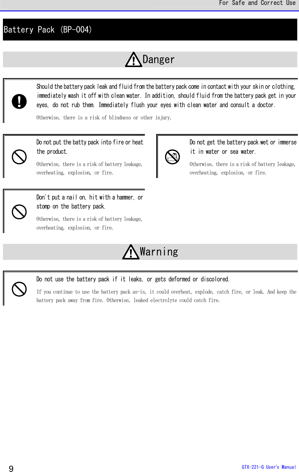  For Safe and Correct Use  GTX-221-G User&rsquo;s Manual 9 Battery Pack (BP-004)  Danger   Should the battery pack leak and fluid from the battery pack come in contact with your skin or clothing, immediately wash it off with clean water. In addition, should fluid from the battery pack get in your eyes, do not rub them. Immediately flush your eyes with clean water and consult a doctor.  Otherwise, there is a risk of blindness or other injury.    Do not put the batty pack into fire or heat the product.  Otherwise, there is a risk of battery leakage, overheating, explosion, or fire.   Do not get the battery pack wet or immerse it in water or sea water. Otherwise, there is a risk of battery leakage, overheating, explosion, or fire.   Don't put a nail on, hit with a hammer, or stomp on the battery pack.  Otherwise, there is a risk of battery leakage, overheating, explosion, or fire.  Warning   Do not use the battery pack if it leaks, or gets deformed or discolored. If you continue to use the battery pack as-is, it could overheat, explode, catch fire, or leak. And keep the battery pack away from fire. Otherwise, leaked electrolyte could catch fire.   