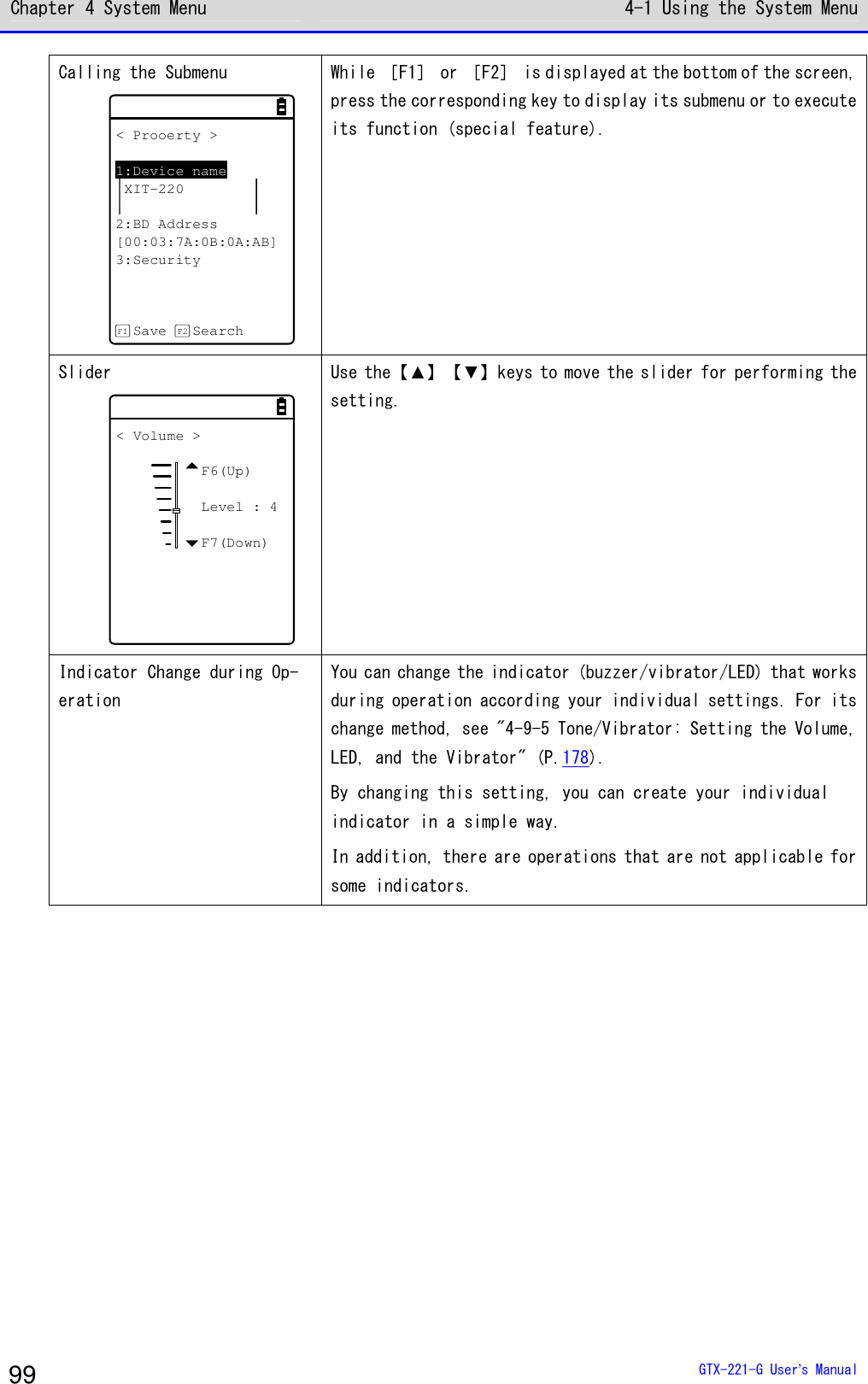 Chapter 4 System Menu 4-1 Using the System Menu  GTX-221-G User&rsquo;s Manual 99 Calling the Submenu < Prooerty >1:Device nameXIT-2202:BD Address[00:03:7A:0B:0A:AB]3:SecuritySave SearchF1 F2  While ［F1］ or ［F2］ is displayed at the bottom of the screen, press the corresponding key to display its submenu or to execute its function (special feature). Slider < Volume >F6(Up)Level : 4F7(Down) Use the【▲】【▼】keys to move the slider for performing the setting. Indicator Change during Op-eration You can change the indicator (buzzer/vibrator/LED) that works during operation according your individual settings. For its change method, see "4-9-5 Tone/Vibrator: Setting the Volume, LED, and the Vibrator" (P.178). By changing this setting, you can create your individual indicator in a simple way. In addition, there are operations that are not applicable for some indicators.  