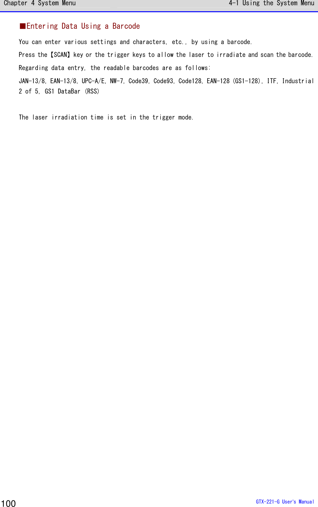 Chapter 4 System Menu 4-1 Using the System Menu  GTX-221-G User&rsquo;s Manual 100 ■Entering Data Using a Barcode You can enter various settings and characters, etc., by using a barcode. Press the【SCAN】key or the trigger keys to allow the laser to irradiate and scan the barcode. Regarding data entry, the readable barcodes are as follows: JAN-13/8, EAN-13/8, UPC-A/E, NW-7, Code39, Code93, Code128, EAN-128 (GS1-128), ITF, Industrial 2 of 5, GS1 DataBar (RSS)  The laser irradiation time is set in the trigger mode.  