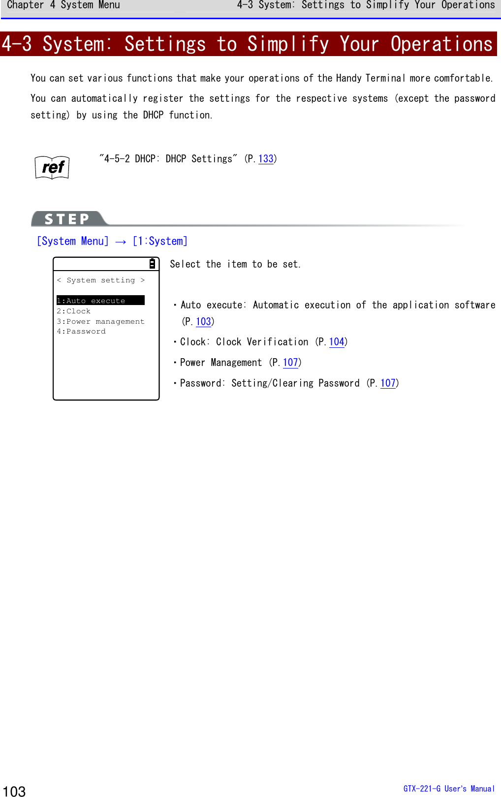 Chapter 4 System Menu 4-3 System: Settings to Simplify Your Operations  GTX-221-G User&rsquo;s Manual 103 4-3 System: Settings to Simplify Your Operations You can set various functions that make your operations of the Handy Terminal more comfortable. You can automatically register the settings for the respective systems (except the password setting) by using the DHCP function.  rrrreeeeffff "4-5-2 DHCP: DHCP Settings" (P.133)   ［System Menu］&rarr;［1:System］ 　　　　　　　　　< System setting >1:Auto execute2:Clock3:Power management4:Password Select the item to be set.  ・Auto execute: Automatic execution of the application software (P.103) ・Clock: Clock Verification (P.104) ・Power Management (P.107) ・Password: Setting/Clearing Password (P.107)  