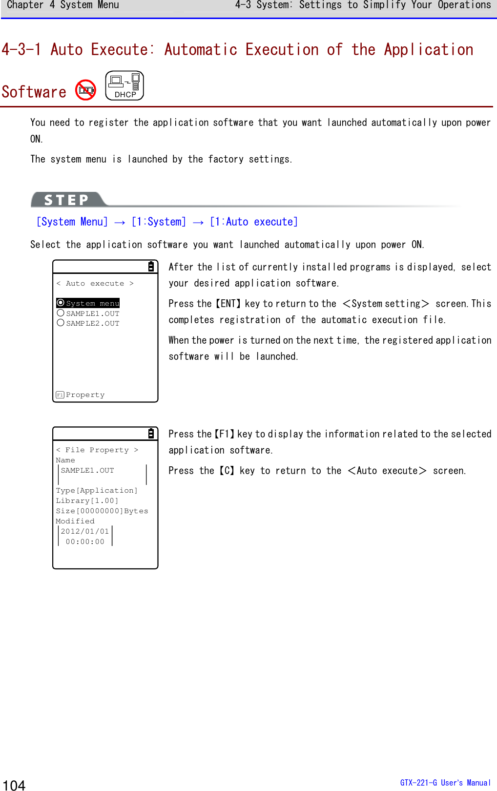 Chapter 4 System Menu 4-3 System: Settings to Simplify Your Operations  GTX-221-G User&rsquo;s Manual 104 4-3-1 Auto Execute: Automatic Execution of the Application Software   DHCP You need to register the application software that you want launched automatically upon power ON. The system menu is launched by the factory settings.   ［System Menu］&rarr;［1:System］&rarr;［1:Auto execute］ Select the application software you want launched automatically upon power ON. < Auto execute >System menuSAMPLE1.OUTSAMPLE2.OUTPropertyF1 After the list of currently installed programs is displayed, select your desired application software. Press the【ENT】key to return to the ＜System setting＞ screen.This completes registration of the automatic execution file. When the power is turned on the next time, the registered application software will be launched.  < File Property >NameSAMPLE1.OUTType[Application]Library[1.00]Size[00000000]BytesModified2012/01/0100:00:00 Press the【F1】key to display the information related to the selected application software. Press the【C】key to return to the ＜Auto execute＞ screen.  