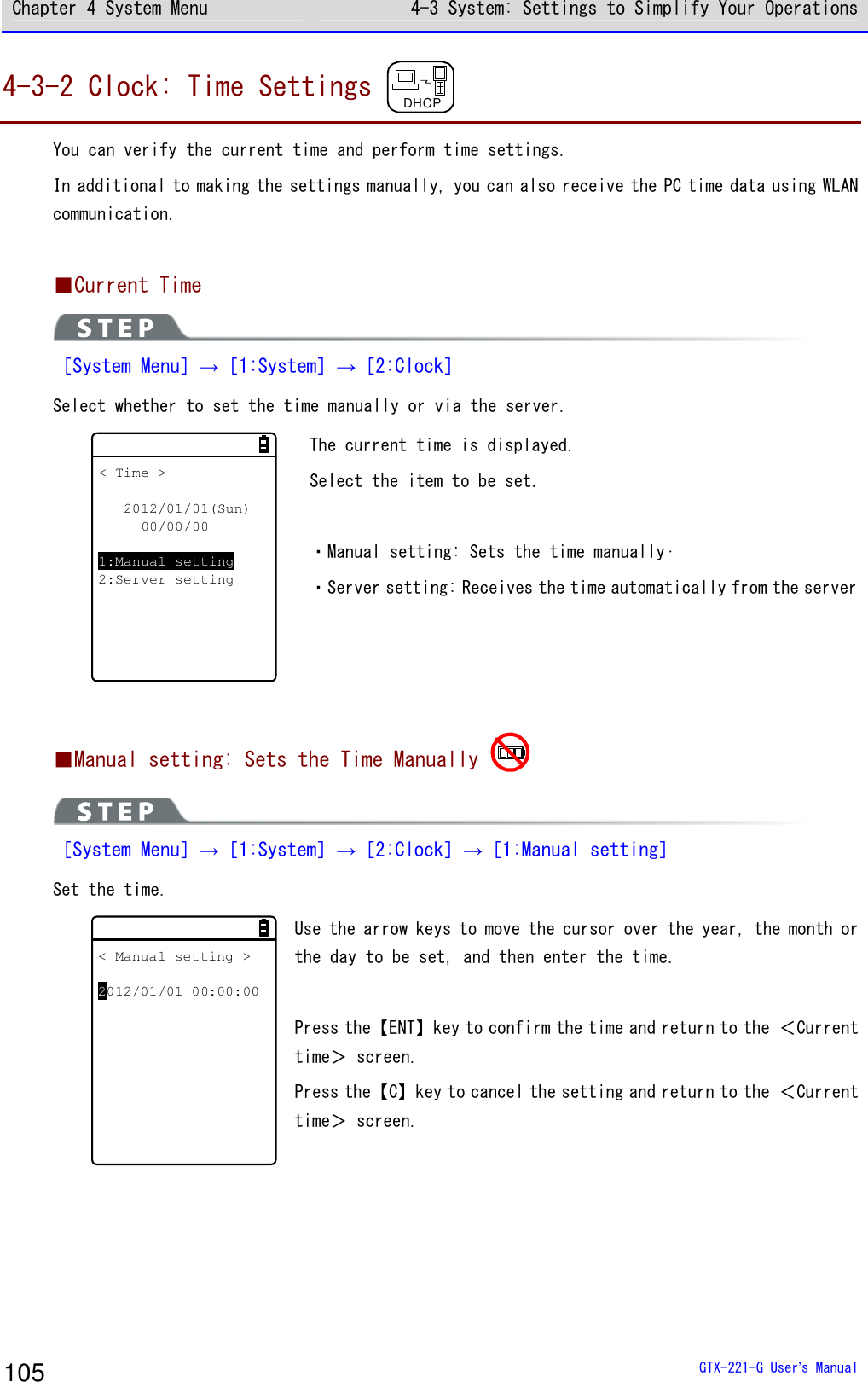 Chapter 4 System Menu 4-3 System: Settings to Simplify Your Operations  GTX-221-G User&rsquo;s Manual 105 4-3-2 Clock: Time Settings DHCP You can verify the current time and perform time settings. In additional to making the settings manually, you can also receive the PC time data using WLAN communication.  ■Current Time  ［System Menu］&rarr;［1:System］&rarr;［2:Clock］ Select whether to set the time manually or via the server. < Time >2012/01/01(Sun)00/00/001:Manual setting2:Server setting The current time is displayed. Select the item to be set.  ・Manual setting: Sets the time manually&middot; ・Server setting: Receives the time automatically from the server  ■Manual setting: Sets the Time Manually    ［System Menu］&rarr;［1:System］&rarr;［2:Clock］&rarr;［1:Manual setting］ Set the time. < Manual setting >2012/01/01 00:00:00 Use the arrow keys to move the cursor over the year, the month or the day to be set, and then enter the time.  Press the【ENT】key to confirm the time and return to the ＜Current time＞ screen. Press the【C】key to cancel the setting and return to the ＜Current time＞ screen. 