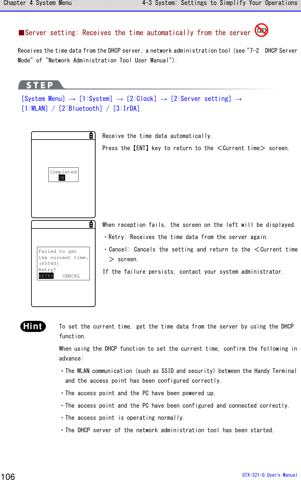 Chapter 4 System Menu 4-3 System: Settings to Simplify Your Operations  GTX-221-G User&rsquo;s Manual 106 ■Server setting: Receives the time automatically from the server  Receives the time data from the DHCP server, a network administration tool (see "7-2  DHCP Server Mode" of "Network Administration Tool User Manual").   ［System Menu］&rarr;［1:System］&rarr;［2:Clock］&rarr;［2:Server setting］&rarr; ［1:WLAN］/［2:Bluetooth］/［3:IrDA］  CompletedOK Receive the time data automatically. Press the【ENT】key to return to the ＜Current time＞ screen. Failed to getthe current time.(65540)Retry?RETRY CANCEL When reception fails, the screen on the left will be displayed. ・Retry: Receives the time data from the server again. ・Cancel: Cancels the setting and return to the ＜Current time＞ screen. If the failure persists, contact your system administrator.  Hint  To set the current time, get the time data from the server by using the DHCP function. When using the DHCP function to set the current time, confirm the following in advance: ・The WLAN communication (such as SSID and security) between the Handy Terminal and the access point has been configured correctly. ・The access point and the PC have been powered up. ・The access point and the PC have been configured and connected correctly. ・The access point is operating normally. ・The DHCP server of the network administration tool has been started.  