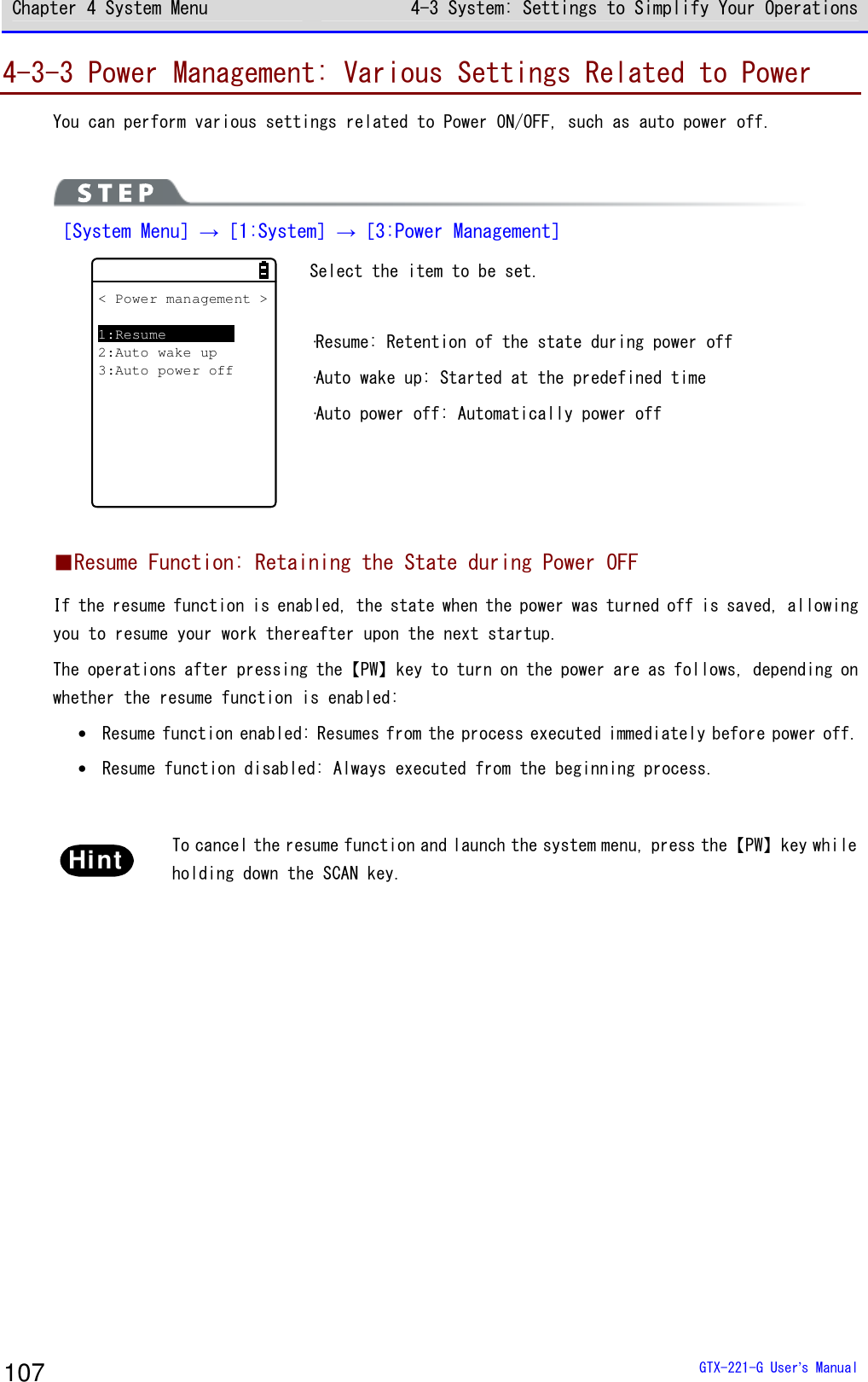 Chapter 4 System Menu 4-3 System: Settings to Simplify Your Operations  GTX-221-G User&rsquo;s Manual 107 4-3-3 Power Management: Various Settings Related to Power You can perform various settings related to Power ON/OFF, such as auto power off.   ［System Menu］&rarr;［1:System］&rarr;［3:Power Management］ < Power management >1:Resume2:Auto wake up3:Auto power off Select the item to be set.  &middot;Resume: Retention of the state during power off &middot;Auto wake up: Started at the predefined time &middot;Auto power off: Automatically power off  ■Resume Function: Retaining the State during Power OFF If the resume function is enabled, the state when the power was turned off is saved, allowing you to resume your work thereafter upon the next startup. The operations after pressing the【PW】key to turn on the power are as follows, depending on whether the resume function is enabled: &bull; Resume function enabled: Resumes from the process executed immediately before power off. &bull; Resume function disabled: Always executed from the beginning process.  Hint  To cancel the resume function and launch the system menu, press the【PW】key while holding down the SCAN key.  