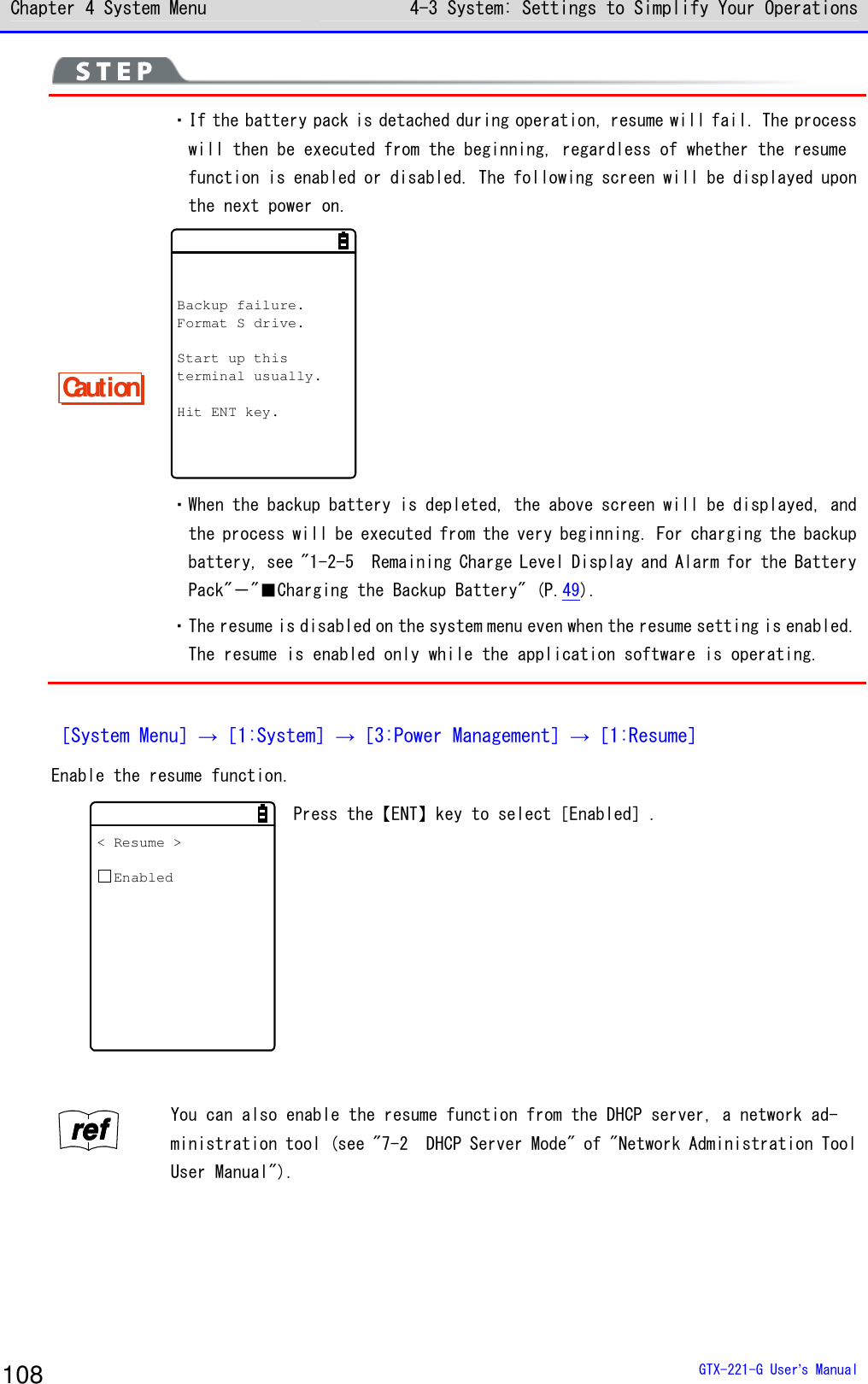Chapter 4 System Menu 4-3 System: Settings to Simplify Your Operations  GTX-221-G User&rsquo;s Manual 108  Caution ・If the battery pack is detached during operation, resume will fail. The process will then be executed from the beginning, regardless of whether the resume function is enabled or disabled. The following screen will be displayed upon the next power on. Backup failure.Format S drive.Start up thisterminal usually.Hit ENT key. ・When the backup battery is depleted, the above screen will be displayed, and the process will be executed from the very beginning. For charging the backup battery, see "1-2-5  Remaining Charge Level Display and Alarm for the Battery Pack"－"■Charging the Backup Battery" (P.49). ・The resume is disabled on the system menu even when the resume setting is enabled. The resume is enabled only while the application software is operating.  ［System Menu］&rarr;［1:System］&rarr;［3:Power Management］&rarr;［1:Resume］ Enable the resume function. < Resume >Enabled Press the【ENT】key to select［Enabled］.  rrrreeeeffff You can also enable the resume function from the DHCP server, a network ad-ministration tool (see "7-2  DHCP Server Mode" of "Network Administration Tool User Manual").  