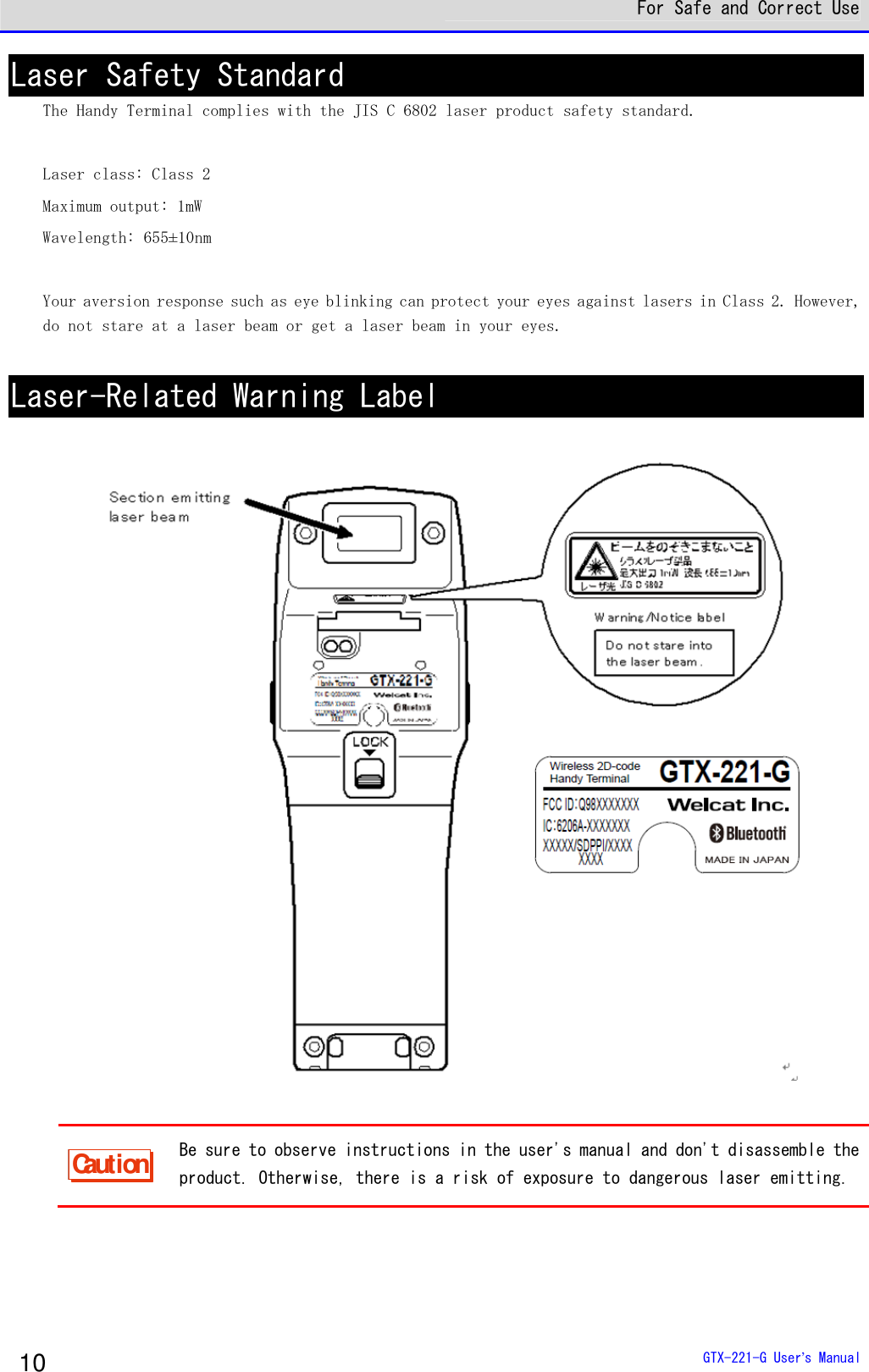  For Safe and Correct Use  GTX-221-G User&rsquo;s Manual 10 Laser Safety Standard The Handy Terminal complies with the JIS C 6802 laser product safety standard.   Laser class: Class 2 Maximum output: 1mW Wavelength: 655&plusmn;10nm  Your aversion response such as eye blinking can protect your eyes against lasers in Class 2. However, do not stare at a laser beam or get a laser beam in your eyes.   Laser-Related Warning Label     Caution Be sure to observe instructions in the user's manual and don't disassemble the product. Otherwise, there is a risk of exposure to dangerous laser emitting.    