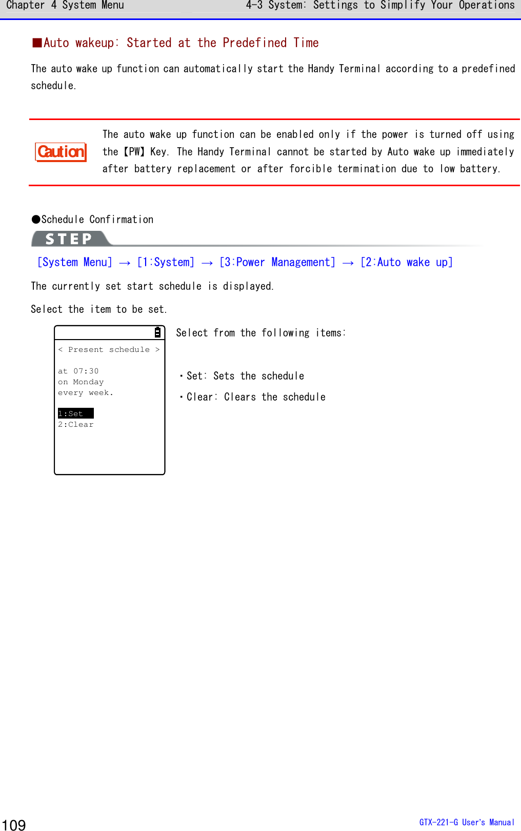 Chapter 4 System Menu 4-3 System: Settings to Simplify Your Operations  GTX-221-G User&rsquo;s Manual 109 ■Auto wakeup: Started at the Predefined Time The auto wake up function can automatically start the Handy Terminal according to a predefined schedule.  Caution The auto wake up function can be enabled only if the power is turned off using the【PW】Key. The Handy Terminal cannot be started by Auto wake up immediately after battery replacement or after forcible termination due to low battery.  ●Schedule Confirmation  ［System Menu］&rarr;［1:System］&rarr;［3:Power Management］&rarr;［2:Auto wake up］ The currently set start schedule is displayed. Select the item to be set. < Present schedule >at 07:30on Mondayevery week.1:Set2:Clear Select from the following items:  ・Set: Sets the schedule ・Clear: Clears the schedule  