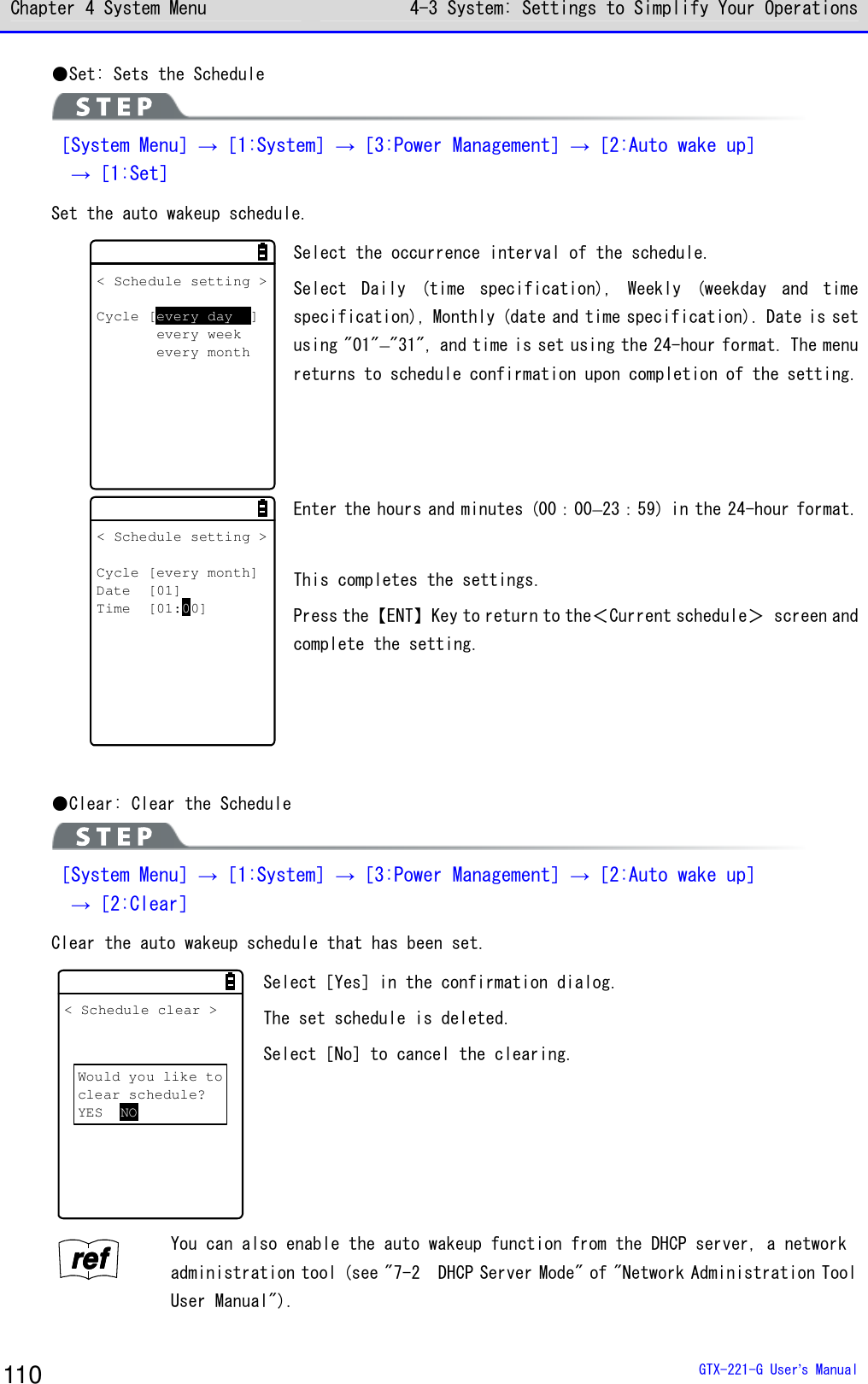 Chapter 4 System Menu 4-3 System: Settings to Simplify Your Operations  GTX-221-G User&rsquo;s Manual 110 ●Set: Sets the Schedule  ［System Menu］&rarr;［1:System］&rarr;［3:Power Management］&rarr;［2:Auto wake up］  &rarr;［1:Set］ Set the auto wakeup schedule. < Schedule setting >Cycle [every day ]every weekevery month Select the occurrence interval of the schedule. Select  Daily  (time  specification),  Weekly  (weekday  and  time specification), Monthly (date and time specification). Date is set using "01"&ndash;"31", and time is set using the 24-hour format. The menu returns to schedule confirmation upon completion of the setting.  < Schedule setting >Cycle [every month]Date [01]Time [01:00] Enter the hours and minutes (00：00&ndash;23：59) in the 24-hour format.  This completes the settings. Press the【ENT】Key to return to the＜Current schedule＞ screen and complete the setting.  ●Clear: Clear the Schedule  ［System Menu］&rarr;［1:System］&rarr;［3:Power Management］&rarr;［2:Auto wake up］  &rarr;［2:Clear］ Clear the auto wakeup schedule that has been set. < Schedule clear >Would you like toclear schedule?YES NO Select［Yes］in the confirmation dialog. The set schedule is deleted. Select［No］to cancel the clearing. rrrreeeeffff You can also enable the auto wakeup function from the DHCP server, a network administration tool (see "7-2  DHCP Server Mode" of "Network Administration Tool User Manual"). 