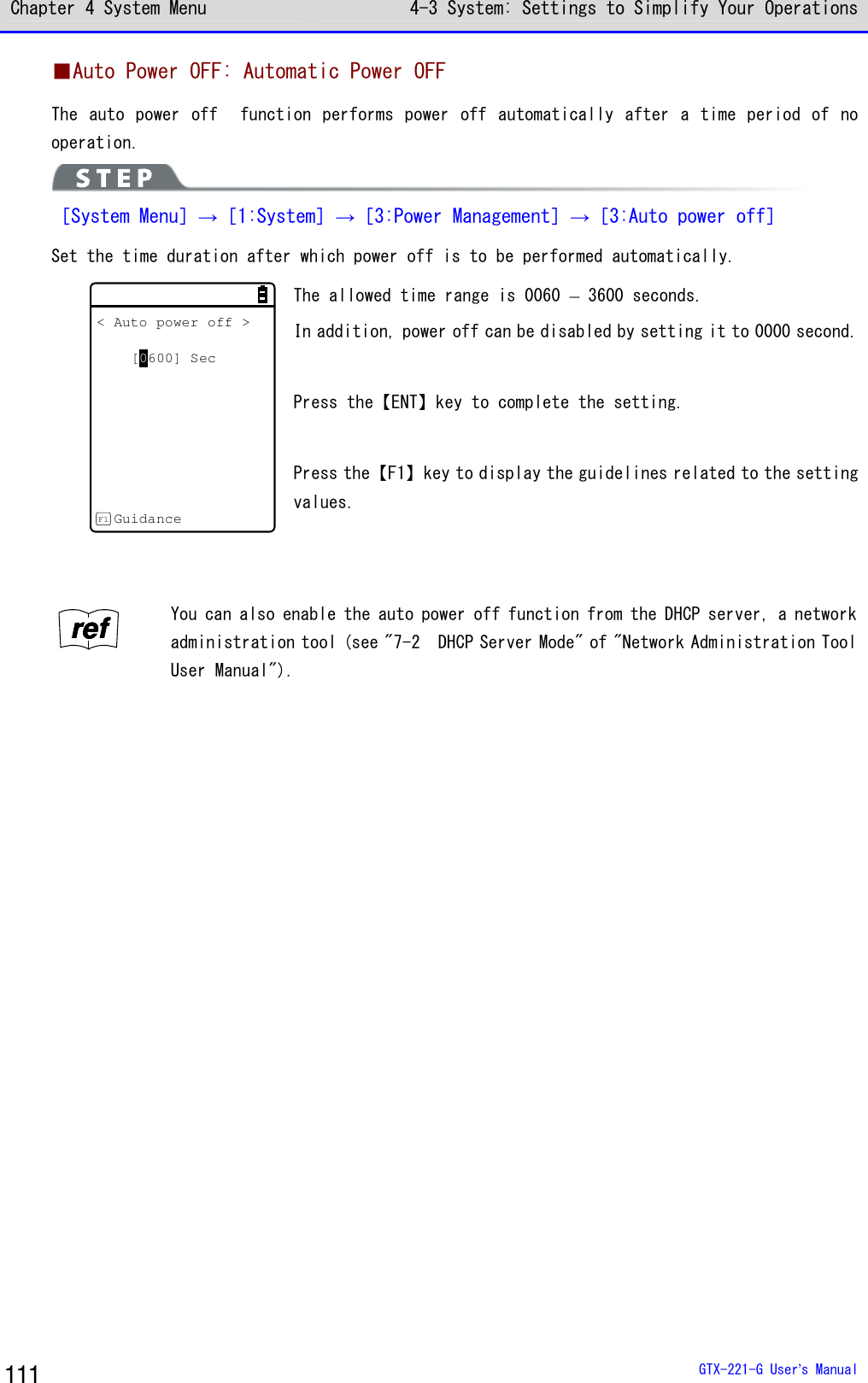 Chapter 4 System Menu 4-3 System: Settings to Simplify Your Operations  GTX-221-G User&rsquo;s Manual 111 ■Auto Power OFF: Automatic Power OFF The auto power off   function performs power  off automatically after a time period of  no operation.  ［System Menu］&rarr;［1:System］&rarr;［3:Power Management］&rarr;［3:Auto power off］ Set the time duration after which power off is to be performed automatically. < Auto power off >[0600] SecGuidanceF1 The allowed time range is 0060 &ndash; 3600 seconds. In addition, power off can be disabled by setting it to 0000 second.  Press the【ENT】key to complete the setting.  Press the【F1】key to display the guidelines related to the setting values.   rrrreeeeffff You can also enable the auto power off function from the DHCP server, a network administration tool (see "7-2  DHCP Server Mode" of "Network Administration Tool User Manual").  