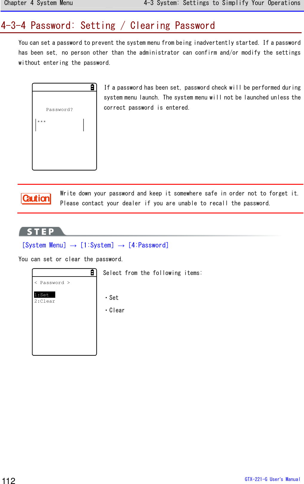 Chapter 4 System Menu 4-3 System: Settings to Simplify Your Operations  GTX-221-G User&rsquo;s Manual 112 4-3-4 Password: Setting / Clearing Password You can set a password to prevent the system menu from being inadvertently started. If a password has been set, no person other than the administrator can confirm and/or modify the settings without entering the password.  Password?*** If a password has been set, password check will be performed during system menu launch. The system menu will not be launched unless the correct password is entered.    Caution Write down your password and keep it somewhere safe in order not to forget it. Please contact your dealer if you are unable to recall the password.   ［System Menu］&rarr;［1:System］&rarr;［4:Password］ You can set or clear the password. < Password >1:Set2:Clear Select from the following items:  ・Set ・Clear  