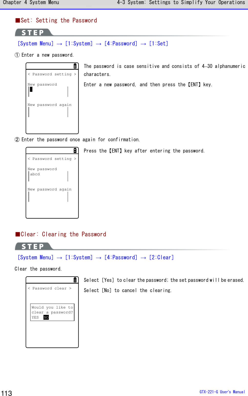 Chapter 4 System Menu 4-3 System: Settings to Simplify Your Operations  GTX-221-G User&rsquo;s Manual 113 ■Set: Setting the Password  ［System Menu］&rarr;［1:System］&rarr;［4:Password］&rarr;［1:Set］ ① Enter a new password. < Password setting >New passwordNew password again The password is case sensitive and consists of 4&ndash;30 alphanumeric characters. Enter a new password, and then press the【ENT】key. ② Enter the password once again for confirmation. < Password setting >New passwordabcdNew password again Press the【ENT】key after entering the password.  ■Clear: Clearing the Password  ［System Menu］&rarr;［1:System］&rarr;［4:Password］&rarr;［2:Clear］ Clear the password. < Password clear >Would you like toclear a password?YES NO Select［Yes］to clear the password; the set password will be erased. Select［No］to cancel the clearing.   