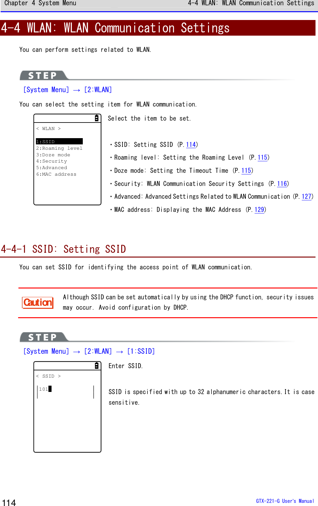 Chapter 4 System Menu 4-4 WLAN: WLAN Communication Settings  GTX-221-G User&rsquo;s Manual 114 4-4 WLAN: WLAN Communication Settings You can perform settings related to WLAN.   ［System Menu］&rarr;［2:WLAN］ You can select the setting item for WLAN communication. < WLAN >1:SSID2:Roaming level3:Doze mode4:Security5:Advanced6:MAC address Select the item to be set.  ・SSID: Setting SSID (P.114) ・Roaming level: Setting the Roaming Level (P.115) ・Doze mode: Setting the Timeout Time (P.115) ・Security: WLAN Communication Security Settings (P.116) ・Advanced: Advanced Settings Related to WLAN Communication (P.127) ・MAC address: Displaying the MAC Address (P.129)   4-4-1 SSID: Setting SSID You can set SSID for identifying the access point of WLAN communication.  Caution Although SSID can be set automatically by using the DHCP function, security issues may occur. Avoid configuration by DHCP.   ［System Menu］&rarr;［2:WLAN］&rarr;［1:SSID］ < SSID >101 Enter SSID.  SSID is specified with up to 32 alphanumeric characters.It is case sensitive.  