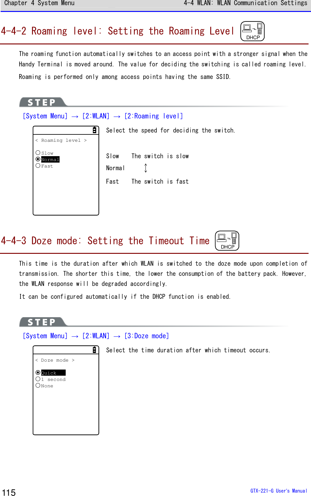 Chapter 4 System Menu 4-4 WLAN: WLAN Communication Settings  GTX-221-G User&rsquo;s Manual 115 4-4-2 Roaming level: Setting the Roaming Level  DHCP  The roaming function automatically switches to an access point with a stronger signal when the Handy Terminal is moved around. The value for deciding the switching is called roaming level. Roaming is performed only among access points having the same SSID.   ［System Menu］&rarr;［2:WLAN］&rarr;［2:Roaming level］ < Roaming level >SlowNormalFast Select the speed for deciding the switch.  Slow  The switch is slow Normal       Fast  The switch is fast   4-4-3 Doze mode: Setting the Timeout Time  DHCP  This time is the duration after which WLAN is switched to the doze mode upon completion of transmission. The shorter this time, the lower the consumption of the battery pack. However, the WLAN response will be degraded accordingly. It can be configured automatically if the DHCP function is enabled.   ［System Menu］&rarr;［2:WLAN］&rarr;［3:Doze mode］ < Doze mode >Quick1 secondNone Select the time duration after which timeout occurs.   