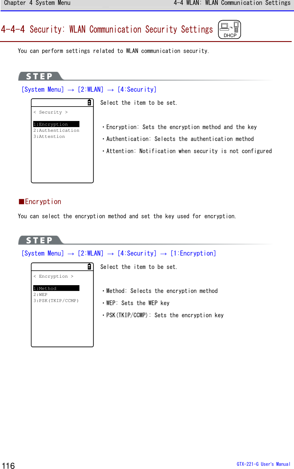 Chapter 4 System Menu 4-4 WLAN: WLAN Communication Settings  GTX-221-G User&rsquo;s Manual 116 4-4-4 Security: WLAN Communication Security Settings DHCP  You can perform settings related to WLAN communication security.   ［System Menu］&rarr;［2:WLAN］&rarr;［4:Security］ < Security >1:Encryption2:Authentication3:Attention Select the item to be set.  ・Encryption: Sets the encryption method and the key ・Authentication: Selects the authentication method ・Attention: Notification when security is not configured   ■Encryption You can select the encryption method and set the key used for encryption.   ［System Menu］&rarr;［2:WLAN］&rarr;［4:Security］&rarr;［1:Encryption］ < Encryption >1:Method2:WEP3:PSK(TKIP/CCMP) Select the item to be set.  ・Method: Selects the encryption method ・WEP: Sets the WEP key ・PSK(TKIP/CCMP): Sets the encryption key    