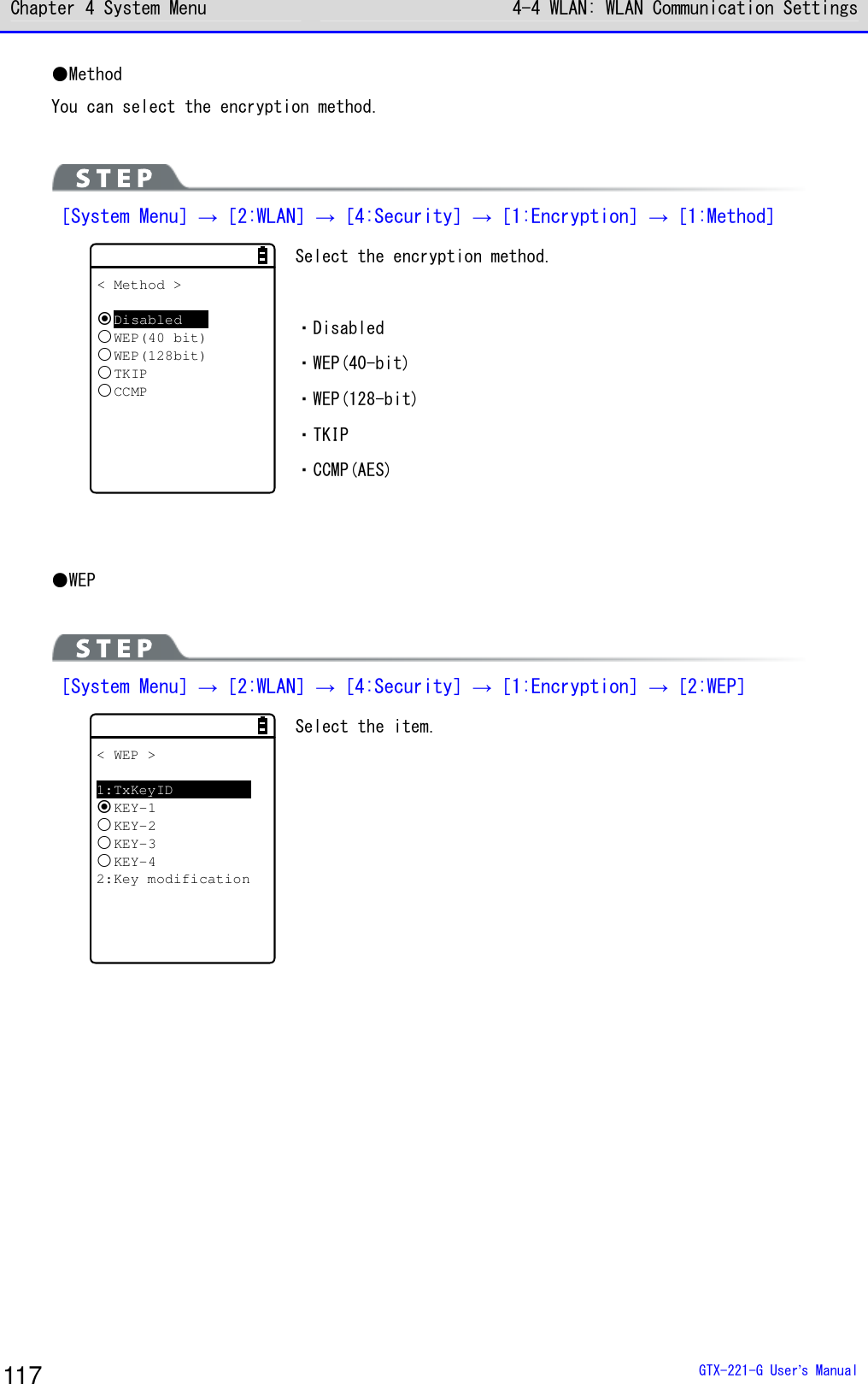 Chapter 4 System Menu 4-4 WLAN: WLAN Communication Settings  GTX-221-G User&rsquo;s Manual 117 ●Method You can select the encryption method.   ［System Menu］&rarr;［2:WLAN］&rarr;［4:Security］&rarr;［1:Encryption］&rarr;［1:Method］ < Method >DisabledWEP(40 bit)WEP(128bit)TKIPCCMP Select the encryption method.  ・Disabled ・WEP(40-bit) ・WEP(128-bit) ・TKIP ・CCMP(AES)   ●WEP   ［System Menu］&rarr;［2:WLAN］&rarr;［4:Security］&rarr;［1:Encryption］&rarr;［2:WEP］ < WEP >1:TxKeyIDKEY-1KEY-2KEY-3KEY-42:Key modification Select the item.    