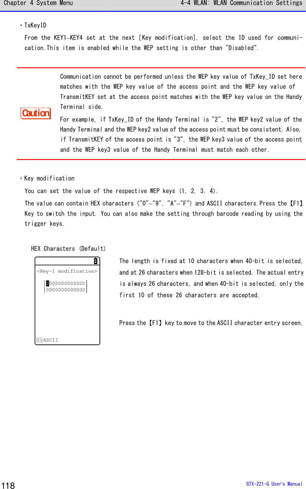 Chapter 4 System Menu 4-4 WLAN: WLAN Communication Settings  GTX-221-G User&rsquo;s Manual 118 ・TxKeyID From the KEY1&ndash;KEY4 set at the next［Key modification], select the ID used for communi-cation.This item is enabled while the WEP setting is other than "Disabled".  Caution Communication cannot be performed unless the WEP key value of TxKey_ID set here matches with the WEP key value of the access point and the WEP key value of TransmitKEY set at the access point matches with the WEP key value on the Handy Terminal side. For example, if TxKey_ID of the Handy Terminal is "2", the WEP key2 value of the Handy Terminal and the WEP key2 value of the access point must be consistent. Also, if TransmitKEY of the access point is "3", the WEP key3 value of the access point and the WEP key3 value of the Handy Terminal must match each other.  ・Key modification You can set the value of the respective WEP keys (1, 2, 3, 4). The value can contain HEX characters ("0"&ndash;"9", "A"&ndash;"F") and ASCII characters.Press the【F1】Key to switch the input. You can also make the setting through barcode reading by using the trigger keys.  HEX Characters (Default) <Key-1 modification>00000000000000000000000000ASCIIF1 The length is fixed at 10 characters when 40-bit is selected, and at 26 characters when 128-bit is selected. The actual entry is always 26 characters, and when 40-bit is selected, only the first 10 of these 26 characters are accepted.  Press the【F1】key to move to the ASCII character entry screen.  