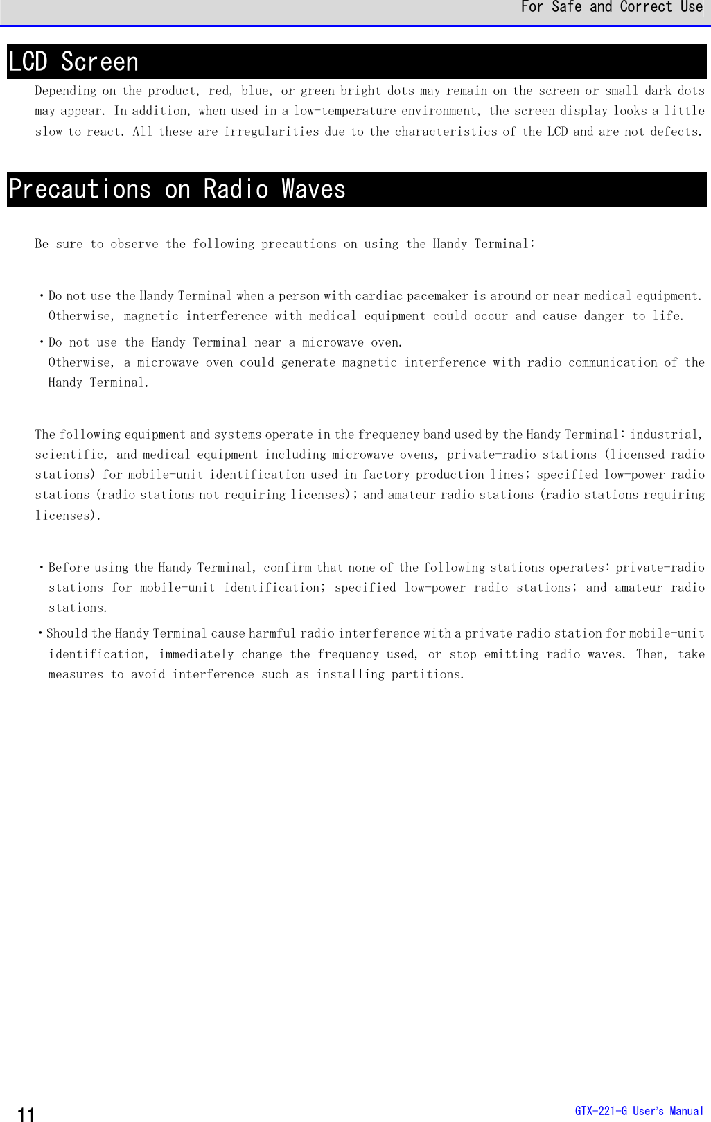  For Safe and Correct Use  GTX-221-G User&rsquo;s Manual 11 LCD Screen Depending on the product, red, blue, or green bright dots may remain on the screen or small dark dots may appear. In addition, when used in a low-temperature environment, the screen display looks a little slow to react. All these are irregularities due to the characteristics of the LCD and are not defects.   Precautions on Radio Waves  Be sure to observe the following precautions on using the Handy Terminal:   ・Do not use the Handy Terminal when a person with cardiac pacemaker is around or near medical equipment. Otherwise, magnetic interference with medical equipment could occur and cause danger to life.  ・Do not use the Handy Terminal near a microwave oven.  Otherwise, a microwave oven could generate magnetic interference with radio communication of the Handy Terminal.   The following equipment and systems operate in the frequency band used by the Handy Terminal: industrial, scientific, and medical equipment including microwave ovens, private-radio stations (licensed radio stations) for mobile-unit identification used in factory production lines; specified low-power radio stations (radio stations not requiring licenses); and amateur radio stations (radio stations requiring licenses).   ・Before using the Handy Terminal, confirm that none of the following stations operates: private-radio stations for mobile-unit identification; specified low-power radio stations; and amateur radio stations. ・Should the Handy Terminal cause harmful radio interference with a private radio station for mobile-unit identification, immediately change the frequency used, or stop emitting radio waves. Then, take measures to avoid interference such as installing partitions.   