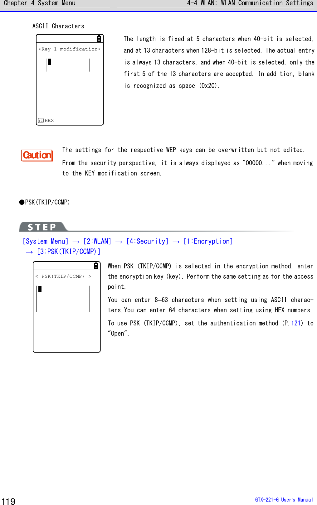 Chapter 4 System Menu 4-4 WLAN: WLAN Communication Settings  GTX-221-G User&rsquo;s Manual 119 ASCII Characters <Key-1 modification>HEXF1 The length is fixed at 5 characters when 40-bit is selected, and at 13 characters when 128-bit is selected. The actual entry is always 13 characters, and when 40-bit is selected, only the first 5 of the 13 characters are accepted. In addition, blank is recognized as space (0x20).  Caution The settings for the respective WEP keys can be overwritten but not edited. From the security perspective, it is always displayed as "00000..." when moving to the KEY modification screen.  ●PSK(TKIP/CCMP)   ［System Menu］&rarr;［2:WLAN］&rarr;［4:Security］&rarr;［1:Encryption］   &rarr;［3:PSK(TKIP/CCMP)］ < PSK(TKIP/CCMP) > When PSK (TKIP/CCMP) is selected in the encryption method, enter the encryption key (key). Perform the same setting as for the access point. You can enter 8&ndash;63 characters when setting using ASCII charac-ters.You can enter 64 characters when setting using HEX numbers. To use PSK (TKIP/CCMP), set the authentication method (P.121) to "Open".  