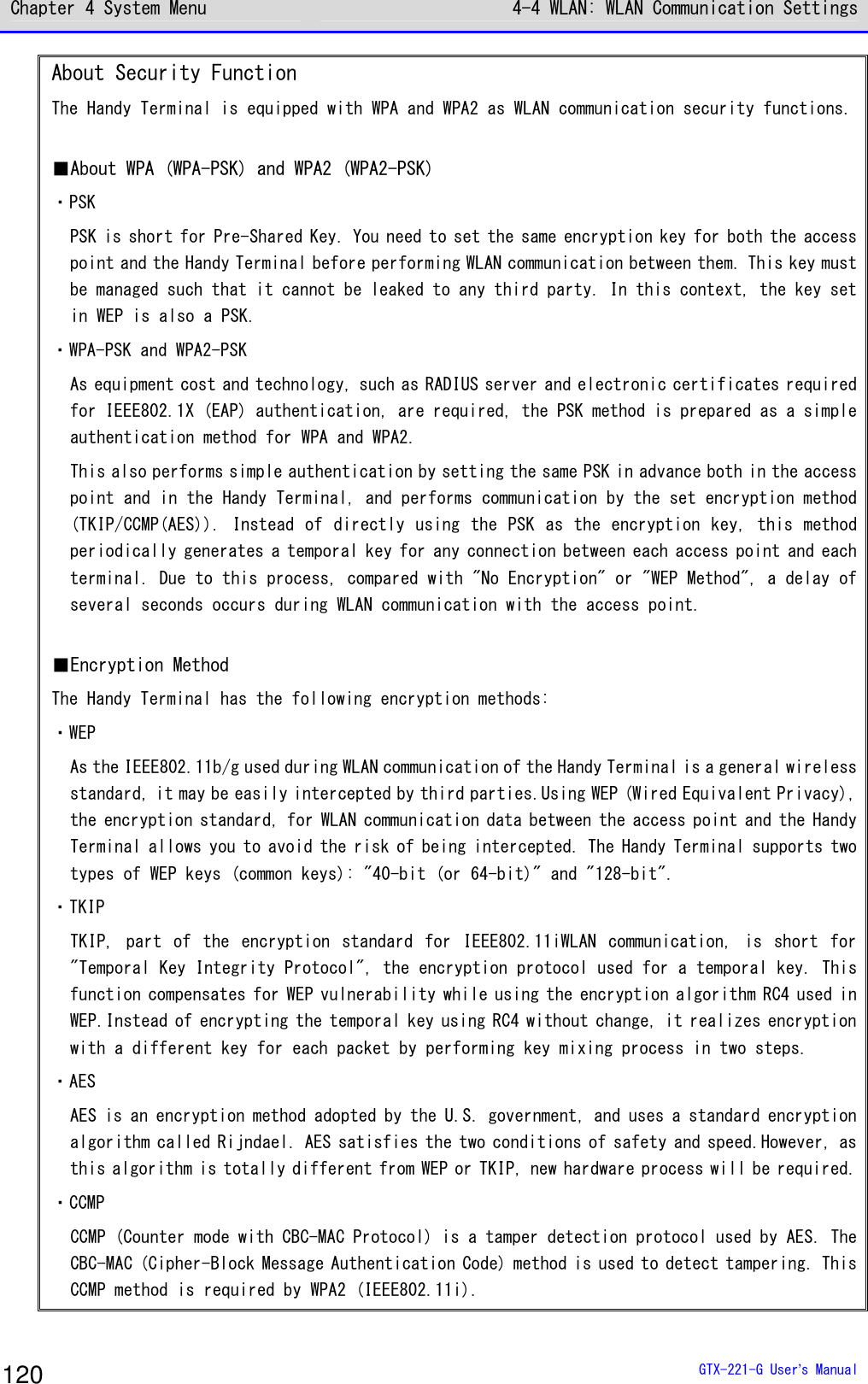 Chapter 4 System Menu 4-4 WLAN: WLAN Communication Settings  GTX-221-G User&rsquo;s Manual 120 About Security Function The Handy Terminal is equipped with WPA and WPA2 as WLAN communication security functions.  ■About WPA (WPA-PSK) and WPA2 (WPA2-PSK) ・PSK PSK is short for Pre-Shared Key. You need to set the same encryption key for both the access point and the Handy Terminal before performing WLAN communication between them. This key must be managed such that it cannot be leaked to any third party. In this context, the key set in WEP is also a PSK. ・WPA-PSK and WPA2-PSK As equipment cost and technology, such as RADIUS server and electronic certificates required for IEEE802.1X (EAP) authentication, are required, the PSK method is prepared as a simple authentication method for WPA and WPA2. This also performs simple authentication by setting the same PSK in advance both in the access point and in the Handy Terminal, and performs communication by the set encryption method (TKIP/CCMP(AES)). Instead of directly using the PSK as the encryption key, this method periodically generates a temporal key for any connection between each access point and each terminal. Due to this process, compared with "No Encryption" or "WEP Method", a delay of several seconds occurs during WLAN communication with the access point.  ■Encryption Method The Handy Terminal has the following encryption methods: ・WEP As the IEEE802.11b/g used during WLAN communication of the Handy Terminal is a general wireless standard, it may be easily intercepted by third parties.Using WEP (Wired Equivalent Privacy), the encryption standard, for WLAN communication data between the access point and the Handy Terminal allows you to avoid the risk of being intercepted. The Handy Terminal supports two types of WEP keys (common keys): "40-bit (or 64-bit)" and "128-bit". ・TKIP TKIP,  part  of  the  encryption  standard  for  IEEE802.11iWLAN  communication,  is  short  for "Temporal Key Integrity Protocol", the encryption protocol used for a temporal key. This function compensates for WEP vulnerability while using the encryption algorithm RC4 used in WEP.Instead of encrypting the temporal key using RC4 without change, it realizes encryption with a different key for each packet by performing key mixing process in two steps. ・AES AES is an encryption method adopted by the U.S. government, and uses a standard encryption algorithm called Rijndael. AES satisfies the two conditions of safety and speed.However, as this algorithm is totally different from WEP or TKIP, new hardware process will be required. ・CCMP CCMP (Counter mode with CBC-MAC Protocol) is a tamper detection protocol used by AES. The CBC-MAC (Cipher-Block Message Authentication Code) method is used to detect tampering. This CCMP method is required by WPA2 (IEEE802.11i). 
