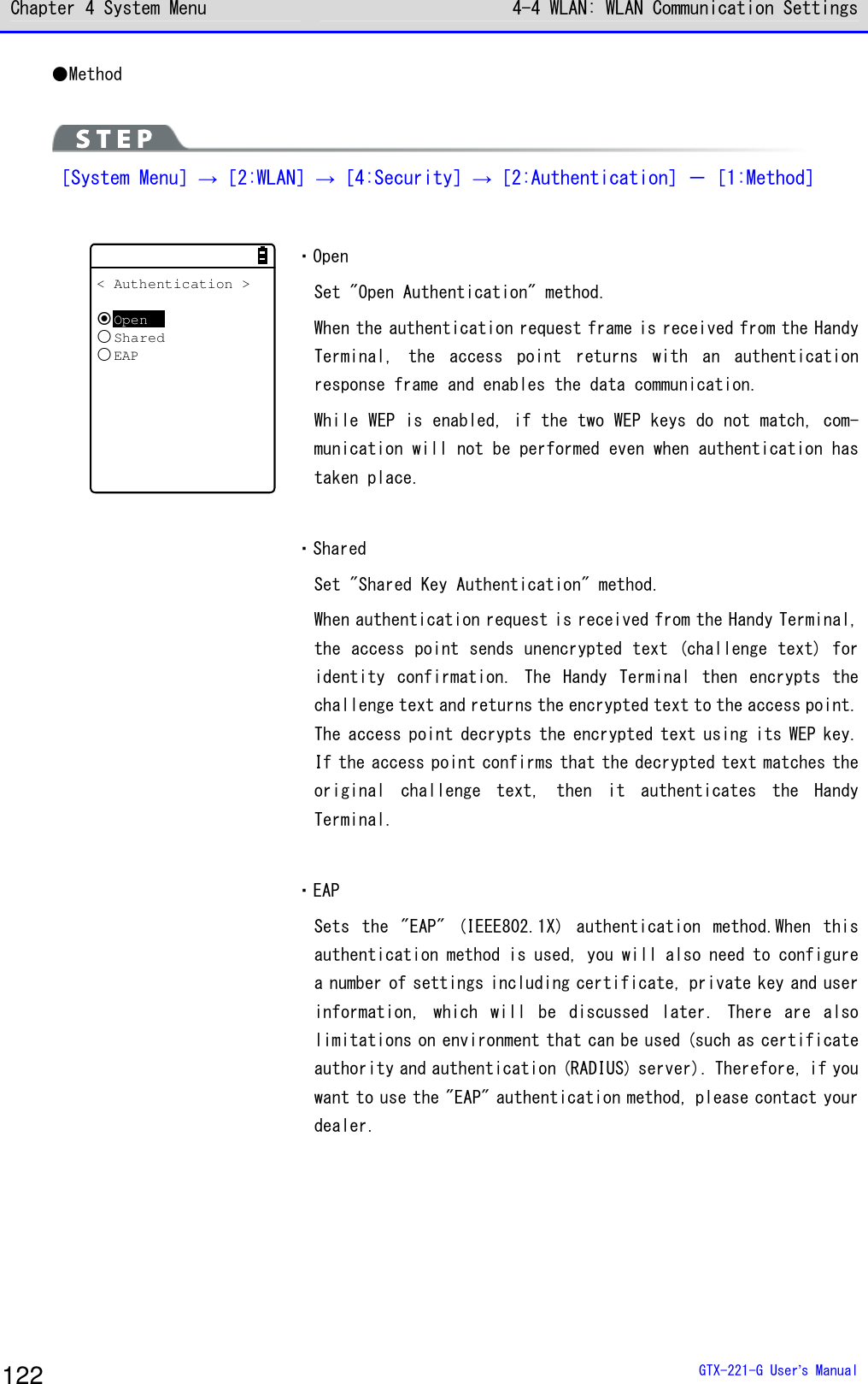 Chapter 4 System Menu 4-4 WLAN: WLAN Communication Settings  GTX-221-G User&rsquo;s Manual 122 ●Method   ［System Menu］&rarr;［2:WLAN］&rarr;［4:Security］&rarr;［2:Authentication］－［1:Method］  < Authentication >OpenSharedEAP ・Open Set "Open Authentication" method. When the authentication request frame is received from the Handy Terminal,  the  access  point  returns  with  an  authentication response frame and enables the data communication. While WEP is enabled, if the two WEP keys do not match, com-munication will not be performed even when authentication has taken place.  ・Shared Set "Shared Key Authentication" method. When authentication request is received from the Handy Terminal, the access point sends unencrypted text (challenge text) for identity  confirmation.  The  Handy  Terminal  then  encrypts  the challenge text and returns the encrypted text to the access point. The access point decrypts the encrypted text using its WEP key. If the access point confirms that the decrypted text matches the original  challenge  text,  then  it  authenticates  the  Handy Terminal.  ・EAP Sets  the  "EAP"  (IEEE802.1X)  authentication  method.When  this authentication method is used, you will also need to configure a number of settings including certificate, private key and user information,  which  will  be  discussed  later.  There  are  also limitations on environment that can be used (such as certificate authority and authentication (RADIUS) server). Therefore, if you want to use the "EAP" authentication method, please contact your dealer.  