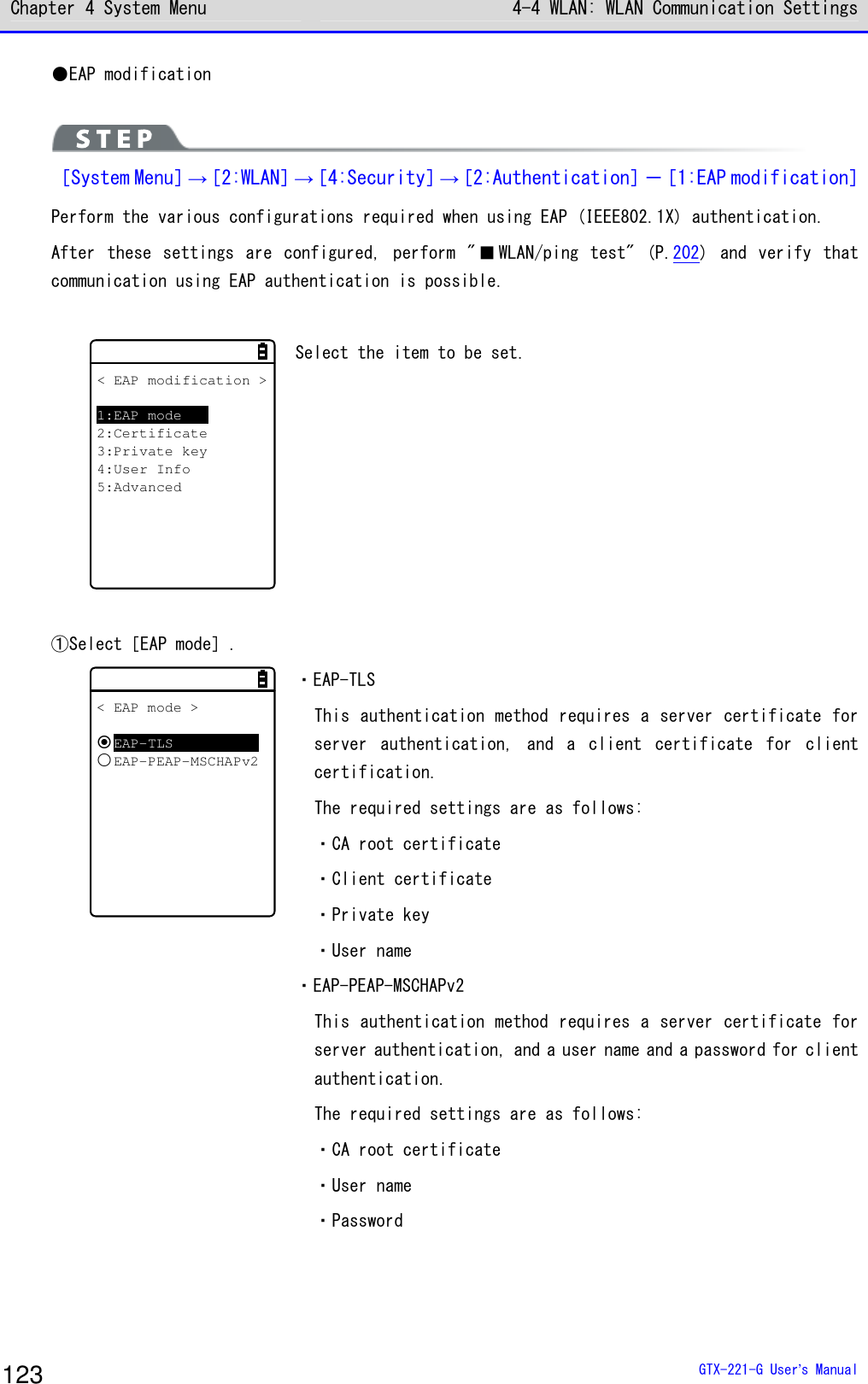 Chapter 4 System Menu 4-4 WLAN: WLAN Communication Settings  GTX-221-G User&rsquo;s Manual 123 ●EAP modification   ［System Menu］&rarr;［2:WLAN］&rarr;［4:Security］&rarr;［2:Authentication］－［1:EAP modification］ Perform the various configurations required when using EAP (IEEE802.1X) authentication. After  these  settings  are  configured,  perform  " ■ WLAN/ping test"  (P.202)  and  verify  that communication using EAP authentication is possible.  < EAP modification >1:EAP mode2:Certificate3:Private key4:User Info5:Advanced Select the item to be set.  ①Select［EAP mode］. < EAP mode >EAP-TLSEAP-PEAP-MSCHAPv2 ・EAP-TLS This authentication method requires a server certificate for server  authentication,  and  a  client  certificate  for  client certification. The required settings are as follows: ・CA root certificate ・Client certificate ・Private key ・User name ・EAP-PEAP-MSCHAPv2 This authentication method requires a server certificate for server authentication, and a user name and a password for client authentication. The required settings are as follows: ・CA root certificate ・User name ・Password  