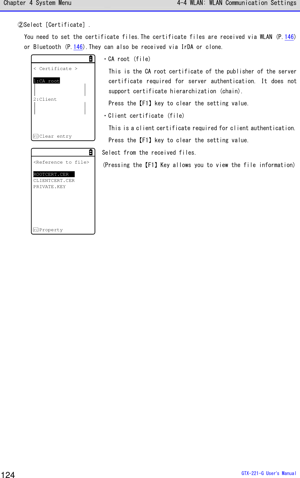 Chapter 4 System Menu 4-4 WLAN: WLAN Communication Settings  GTX-221-G User&rsquo;s Manual 124 ②Select［Certificate］. You need to set the certificate files.The certificate files are received via WLAN (P.146) or Bluetooth (P.146).They can also be received via IrDA or clone. < Certificate >1:CA root2:ClientClear entryF1 ・CA root (file) This is the CA root certificate of the publisher of the server certificate  required  for  server  authentication.  It  does  not support certificate hierarchization (chain). Press the【F1】key to clear the setting value. ・Client certificate (file) This is a client certificate required for client authentication. Press the【F1】key to clear the setting value. <Reference to file>ROOTCERT.CERCLIENTCERT.CERPRIVATE.KEYPropertyF1 Select from the received files. (Pressing the【F1】Key allows you to view the file information)  