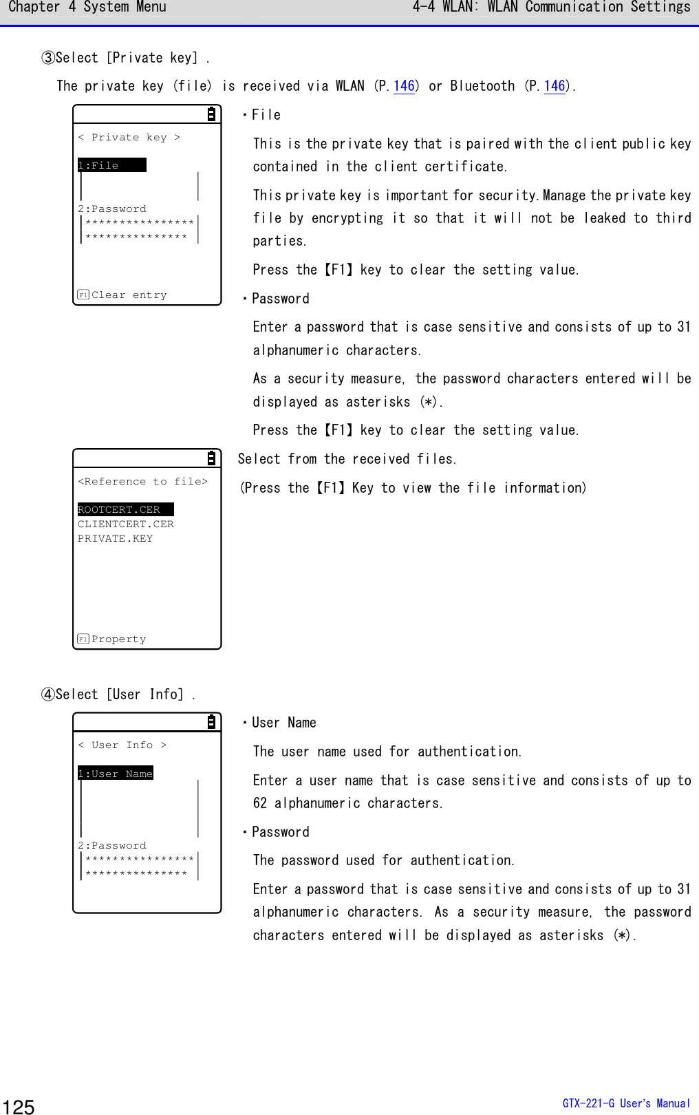 Chapter 4 System Menu 4-4 WLAN: WLAN Communication Settings  GTX-221-G User&rsquo;s Manual 125 ③Select［Private key］. The private key (file) is received via WLAN (P.146) or Bluetooth (P.146). < Private key >1:File2:Password*******************************Clear entryF1 ・File This is the private key that is paired with the client public key contained in the client certificate. This private key is important for security.Manage the private key file by encrypting it so that it will not be leaked to third parties. Press the【F1】key to clear the setting value. ・Password Enter a password that is case sensitive and consists of up to 31 alphanumeric characters. As a security measure, the password characters entered will be displayed as asterisks (*). Press the【F1】key to clear the setting value. <Reference to file>ROOTCERT.CERCLIENTCERT.CERPRIVATE.KEYPropertyF1 Select from the received files. (Press the【F1】Key to view the file information)  ④Select［User Info］. < User Info >1:User Name2:Password******************************* ・User Name The user name used for authentication. Enter a user name that is case sensitive and consists of up to 62 alphanumeric characters. ・Password The password used for authentication. Enter a password that is case sensitive and consists of up to 31 alphanumeric characters. As a security measure, the password characters entered will be displayed as asterisks (*).  