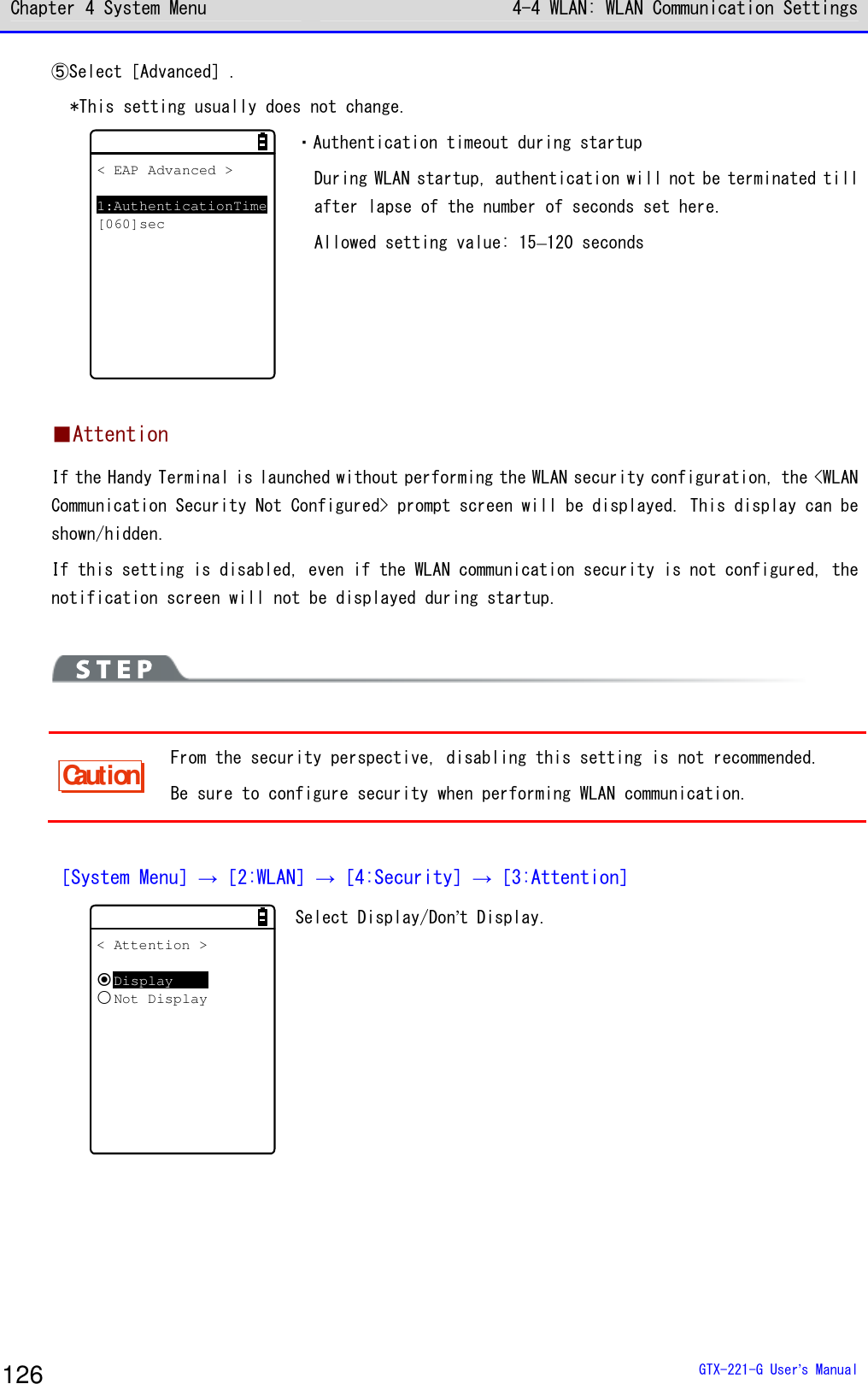 Chapter 4 System Menu 4-4 WLAN: WLAN Communication Settings  GTX-221-G User&rsquo;s Manual 126 ⑤Select［Advanced］. *This setting usually does not change. < EAP Advanced >1:AuthenticationTime[060]sec ・Authentication timeout during startup During WLAN startup, authentication will not be terminated till after lapse of the number of seconds set here. Allowed setting value: 15&ndash;120 seconds  ■Attention If the Handy Terminal is launched without performing the WLAN security configuration, the <WLAN Communication Security Not Configured> prompt screen will be displayed. This display can be shown/hidden. If this setting is disabled, even if the WLAN communication security is not configured, the notification screen will not be displayed during startup.    Caution From the security perspective, disabling this setting is not recommended. Be sure to configure security when performing WLAN communication.  ［System Menu］&rarr;［2:WLAN］&rarr;［4:Security］&rarr;［3:Attention］ < Attention >DisplayNot Display Select Display/Don&rsquo;t Display.     