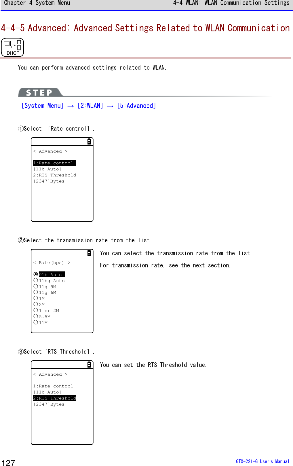 Chapter 4 System Menu 4-4 WLAN: WLAN Communication Settings  GTX-221-G User&rsquo;s Manual 127 4-4-5 Advanced: Advanced Settings Related to WLAN Communication DHCP  You can perform advanced settings related to WLAN.   ［System Menu］&rarr;［2:WLAN］&rarr;［5:Advanced］  ①Select ［Rate control］. < Advanced >1:Rate control[11b Auto]2:RTS Threshold[2347]Bytes    ②Select the transmission rate from the list. < Rate(bps) >01b Auto11bg Auto11g 9M11g 6M1M2M1 or 2M5.5M11M You can select the transmission rate from the list. For transmission rate, see the next section.   ③Select［RTS_Threshold］. < Advanced >1:Rate control[11b Auto]2:RTS Threshold[2347]Bytes You can set the RTS Threshold value.  