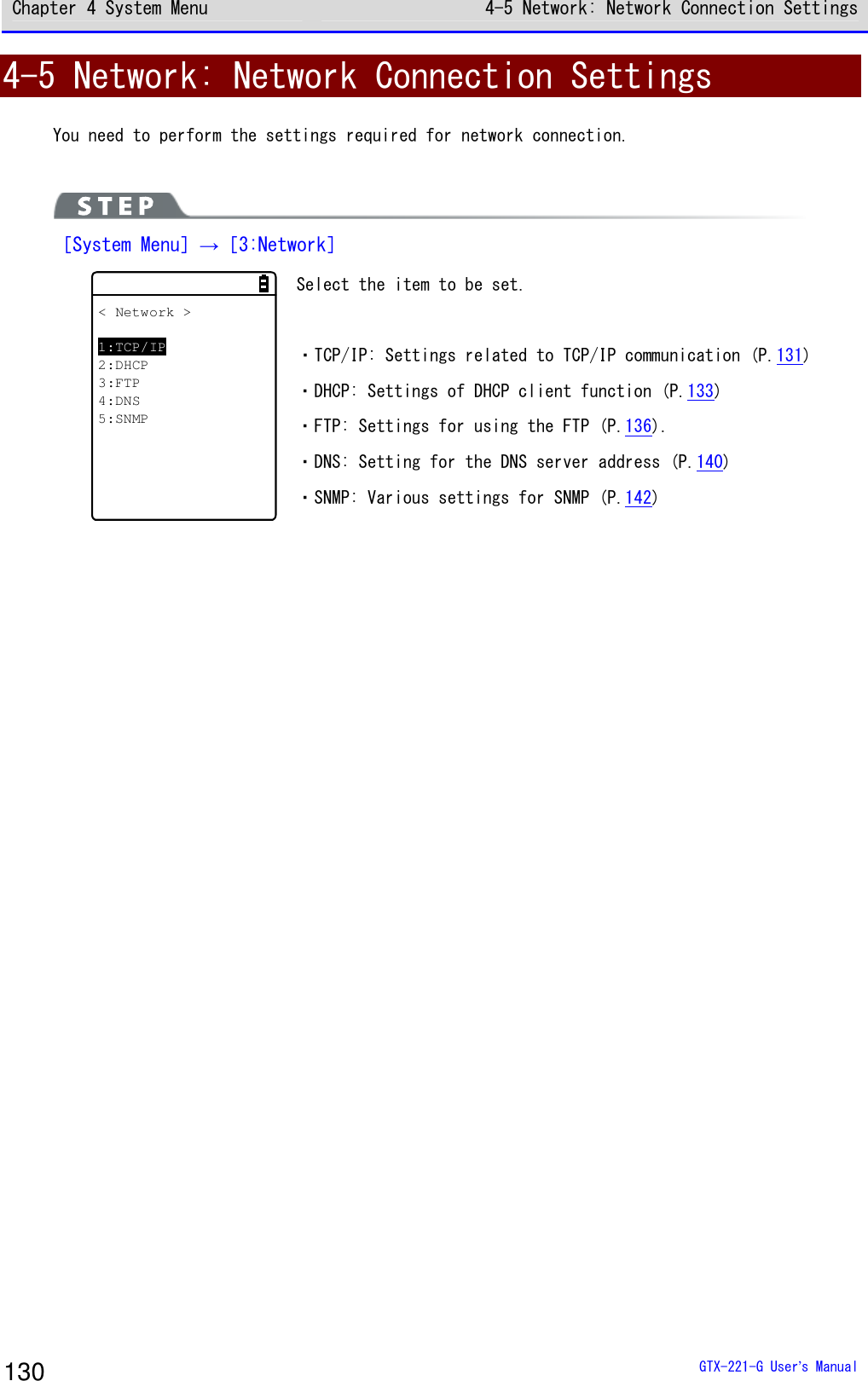 Chapter 4 System Menu 4-5 Network: Network Connection Settings  GTX-221-G User&rsquo;s Manual 130 4-5 Network: Network Connection Settings You need to perform the settings required for network connection.   ［System Menu］&rarr;［3:Network］ < Network >1:TCP/IP2:DHCP3:FTP4:DNS5:SNMP Select the item to be set.  ・TCP/IP: Settings related to TCP/IP communication (P.131) ・DHCP: Settings of DHCP client function (P.133) ・FTP: Settings for using the FTP (P.136). ・DNS: Setting for the DNS server address (P.140) ・SNMP: Various settings for SNMP (P.142)   
