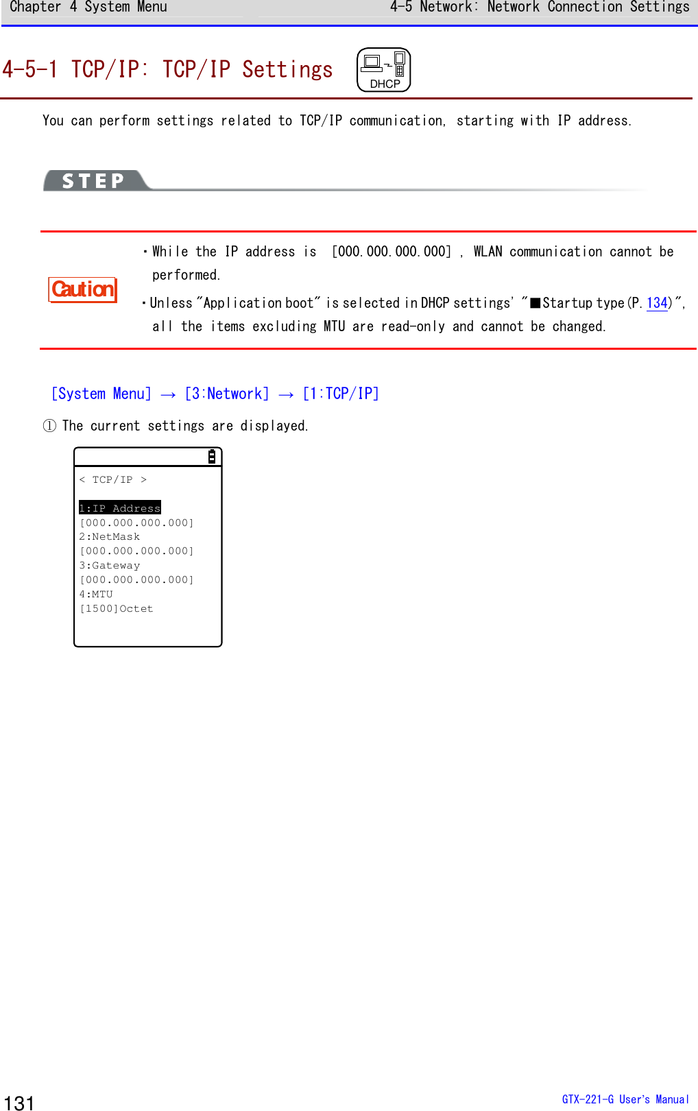 Chapter 4 System Menu 4-5 Network: Network Connection Settings  GTX-221-G User&rsquo;s Manual 131 4-5-1 TCP/IP: TCP/IP Settings  DHCP  You can perform settings related to TCP/IP communication, starting with IP address.    Caution ・While the IP address is ［000.000.000.000］, WLAN communication cannot be performed. ・Unless "Application boot" is selected in DHCP settings' "■Startup type(P.134)", all the items excluding MTU are read-only and cannot be changed.  ［System Menu］&rarr;［3:Network］&rarr;［1:TCP/IP］ ① The current settings are displayed. < TCP/IP >1:IP Address[000.000.000.000]2:NetMask[000.000.000.000]3:Gateway[000.000.000.000]4:MTU[1500]Octet  