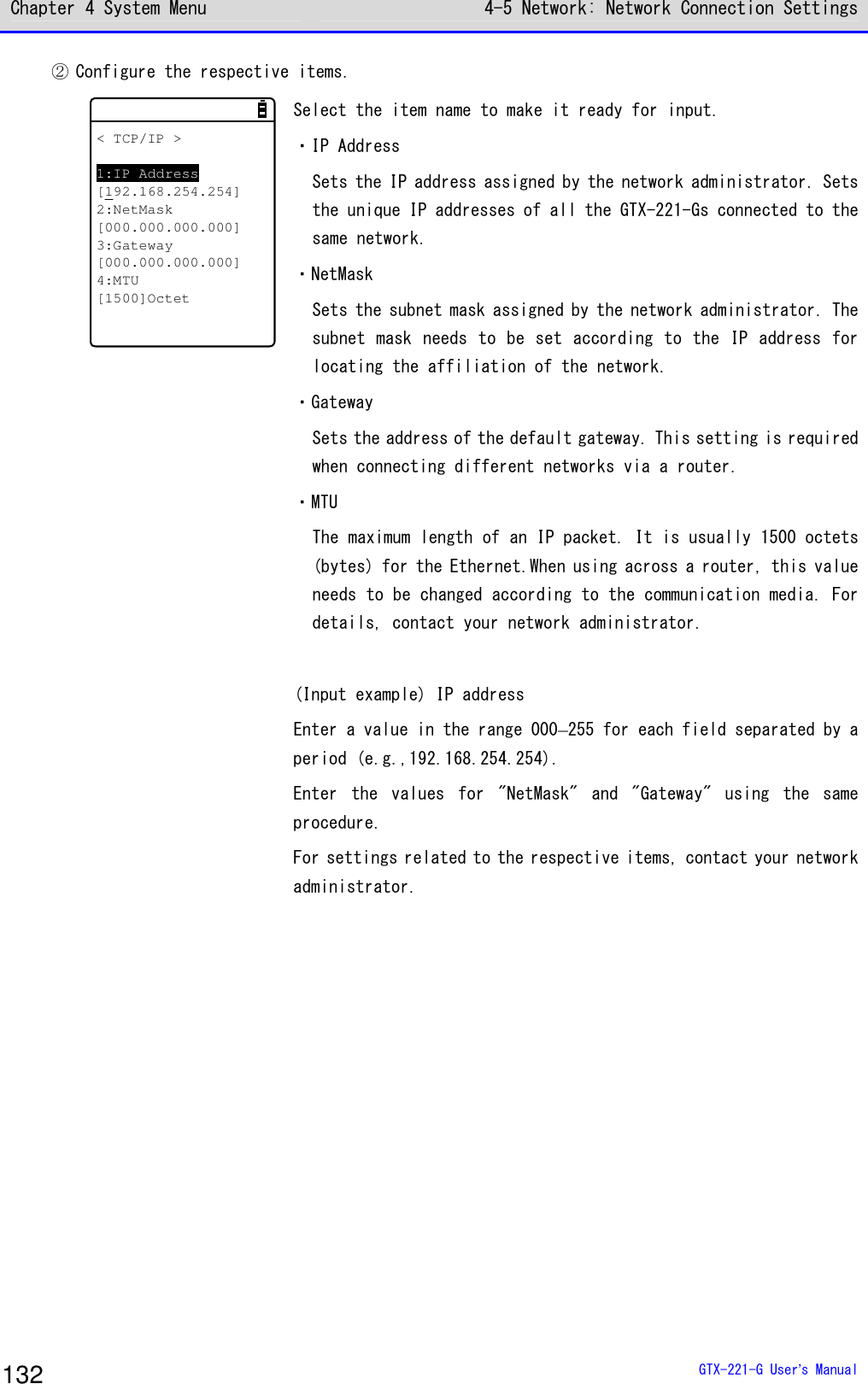 Chapter 4 System Menu 4-5 Network: Network Connection Settings  GTX-221-G User&rsquo;s Manual 132 ② Configure the respective items. < TCP/IP >1:IP Address[192.168.254.254]2:NetMask[000.000.000.000]3:Gateway[000.000.000.000]4:MTU[1500]Octet Select the item name to make it ready for input. ・IP Address Sets the IP address assigned by the network administrator. Sets the unique IP addresses of all the GTX-221-Gs connected to the same network. ・NetMask Sets the subnet mask assigned by the network administrator. The subnet mask needs to be set according to the IP address for locating the affiliation of the network. ・Gateway Sets the address of the default gateway. This setting is required when connecting different networks via a router. ・MTU The maximum length of an IP packet. It is usually 1500 octets (bytes) for the Ethernet.When using across a router, this value needs to be changed according to the communication media. For details, contact your network administrator.  (Input example) IP address Enter a value in the range 000&ndash;255 for each field separated by a period (e.g.,192.168.254.254). Enter  the  values  for  "NetMask"  and  "Gateway"  using  the  same procedure. For settings related to the respective items, contact your network administrator.   